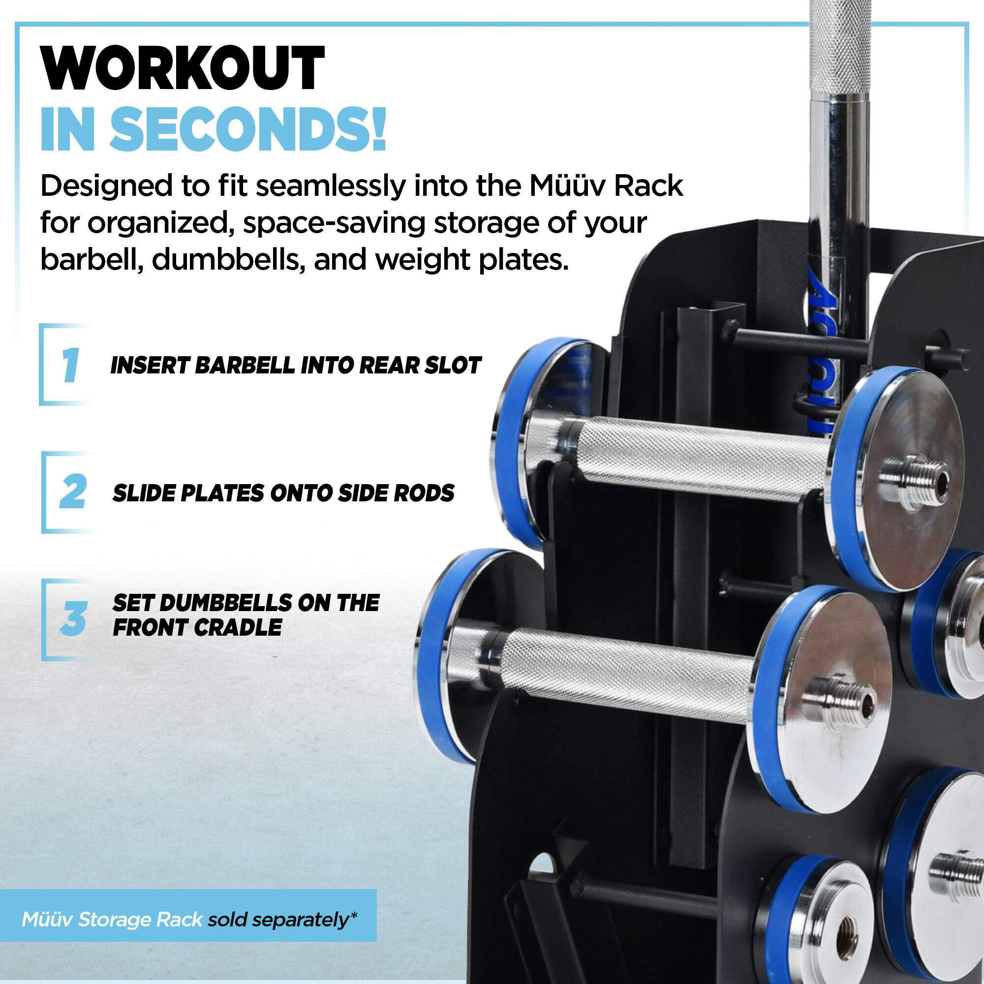 WORKOUT IN SECONDS!  
Designed to fit seamlessly into the Muv Rack for organized, space-saving storage of your barbell, dumbbells, and weight plates.  

1. INSERT BARBELL INTO REAR SLOT  
2. SLIDE PLATES ONTO SIDE RODS  
3. SET DUMBBELLS ON THE FRONT CRADLE  

Muv Storage Rack sold separately*