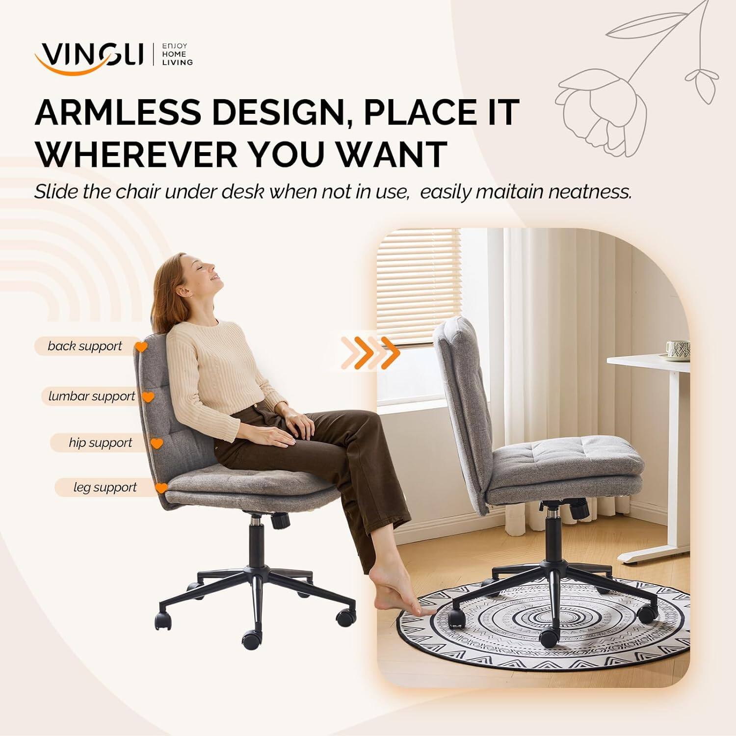 VINSLI ENJOY HOME LIVING

ARMLESS DESIGN, PLACE IT WHEREVER YOU WANT

Slide the chair under desk when not in use, easily maintain neatness.

back support
lumbar support
hip support
leg support