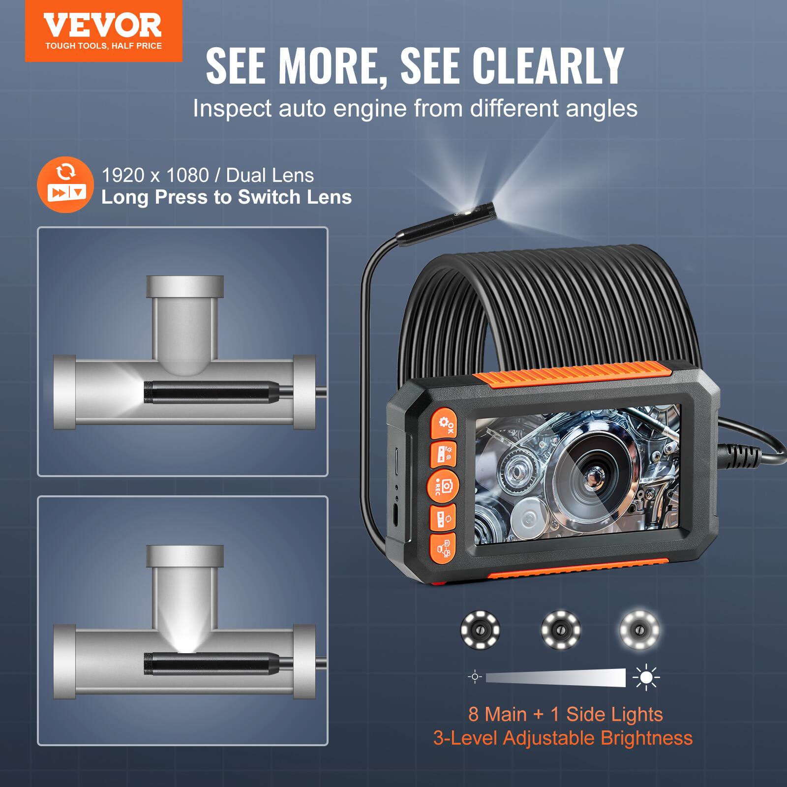 VEVOR TOUGH TOOLS. HALF PRICE

SEE MORE, SEE CLEARLY

Inspect auto engine from different angles

1920 x 1080 / Dual Lens
Long Press to Switch Lens

8 Main + 1 Side Lights
3-Level Adjustable Brightness