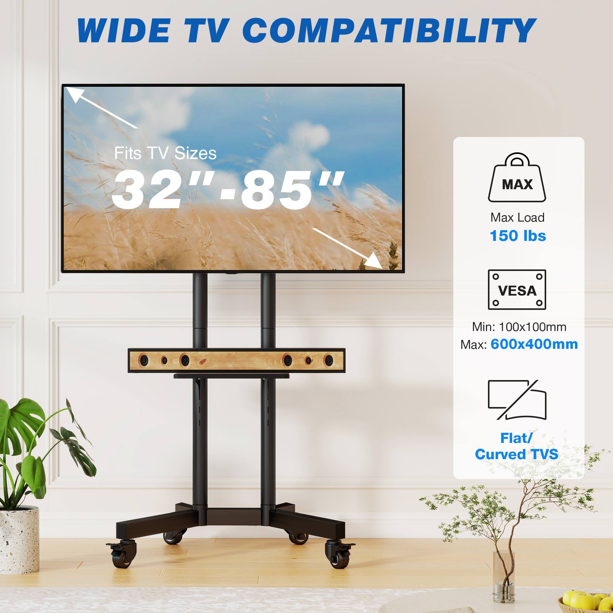 WIDE TV COMPATIBILITY  
Fits TV Sizes 32"-85"  
MAX Max Load 150 lbs  
VESA  
Min: 100x100mm Max: 600x400mm  
Flat/ Curved TVs