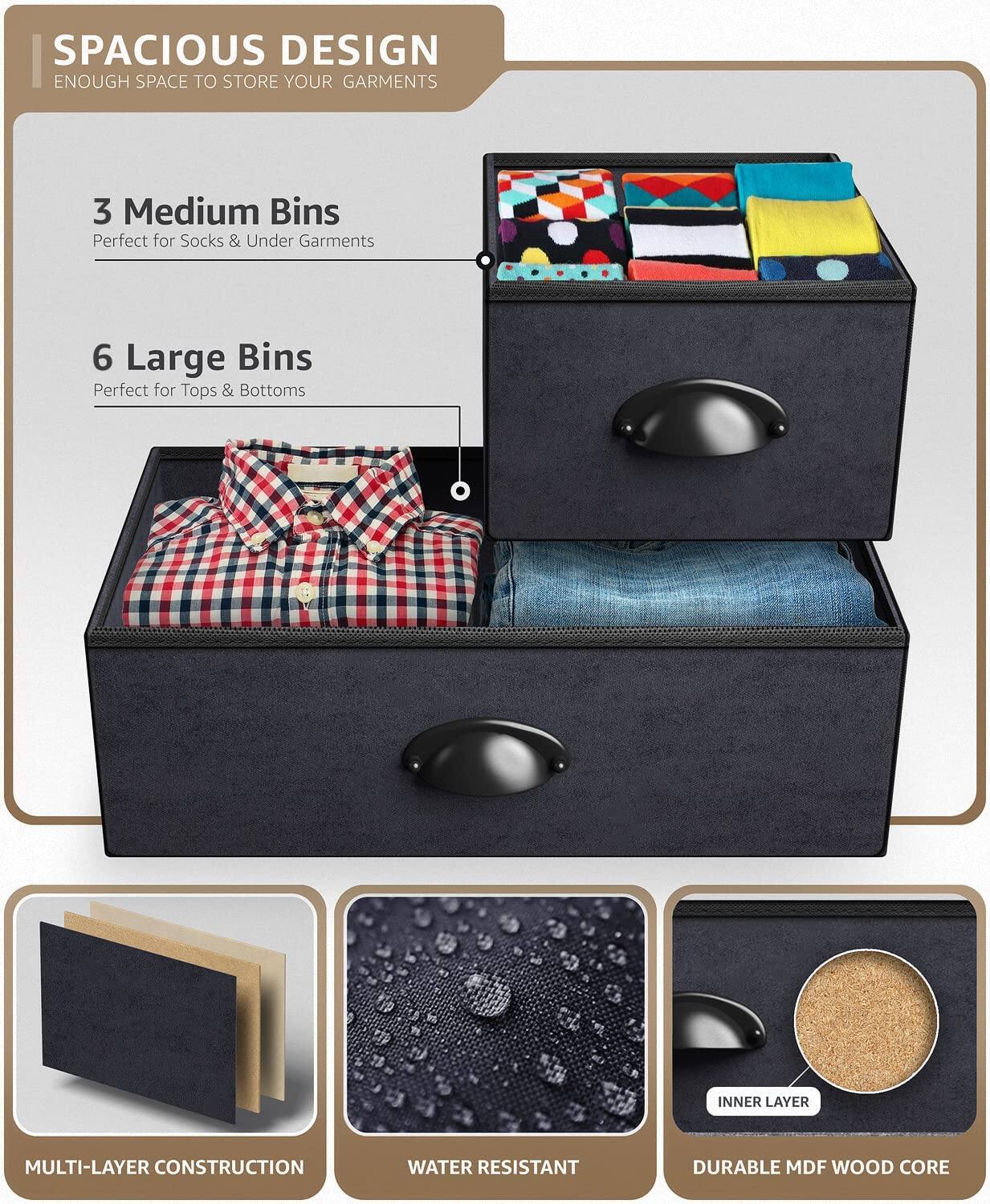 SPACIOUS DESIGN  
ENOUGH SPACE TO STORE YOUR GARMENTS  

3 Medium Bins  
Perfect for Socks & Under Garments  

6 Large Bins  
Perfect for Tops & Bottoms  

MULTI-LAYER CONSTRUCTION  
WATER RESISTANT  
DURABLE MDF WOOD CORE