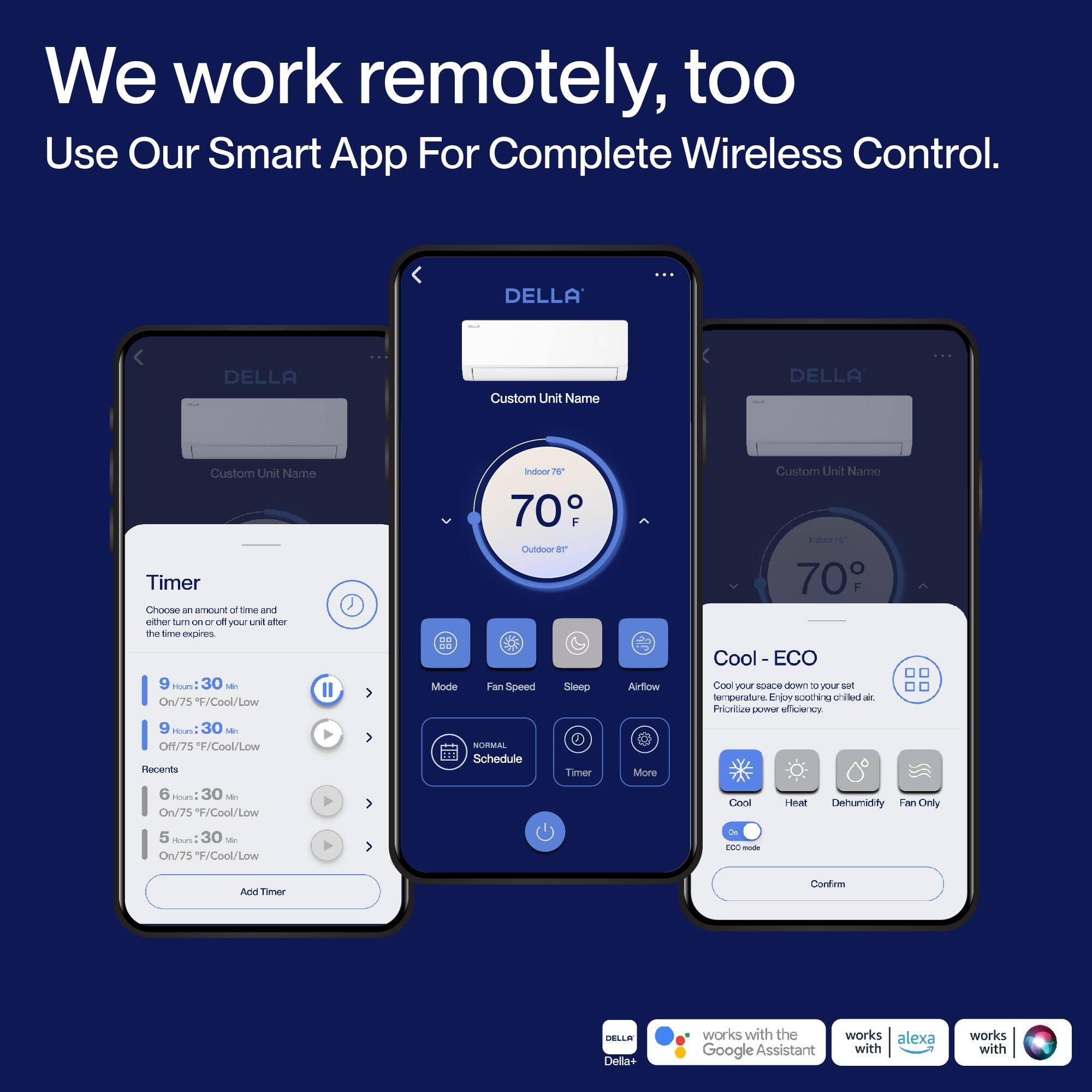 We work remotely, too. Use Our Smart App For Complete Wireless Control.

DELLA
Custom Unit Name

Timer
Choose an amount of time and either turn on or off your unit after the time expires
9 hours 30 min - Off/75°F/Cool/Low
9 hours 30 min - On/75°F/Cool/Low
6 hours 30 min - On/75°F/Cool/Low
5 hours 30 min - On/75°F/Cool/Low

Recents
70°F

Indoor
70°F

Cool - ECO
Cool your space down to your set temperature. Prioritize power efficiency.
Cool
Heat
Dehumidify
Fan Only
ECO mode

Mode
Fan Speed
Sleep
Airflow
Timer
More

NORMAL
Schedule

DELLA Della+ works with the Google Assistant, works with alexa, works with