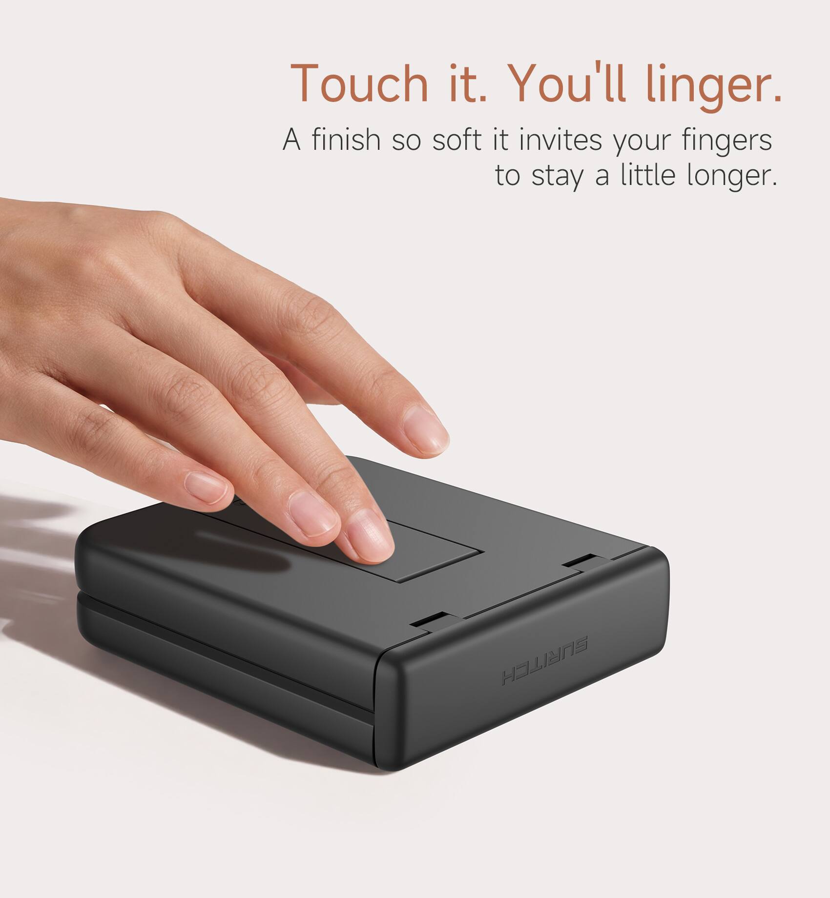 Touch it. You'll linger.  
A finish so soft it invites your fingers to stay a little longer.