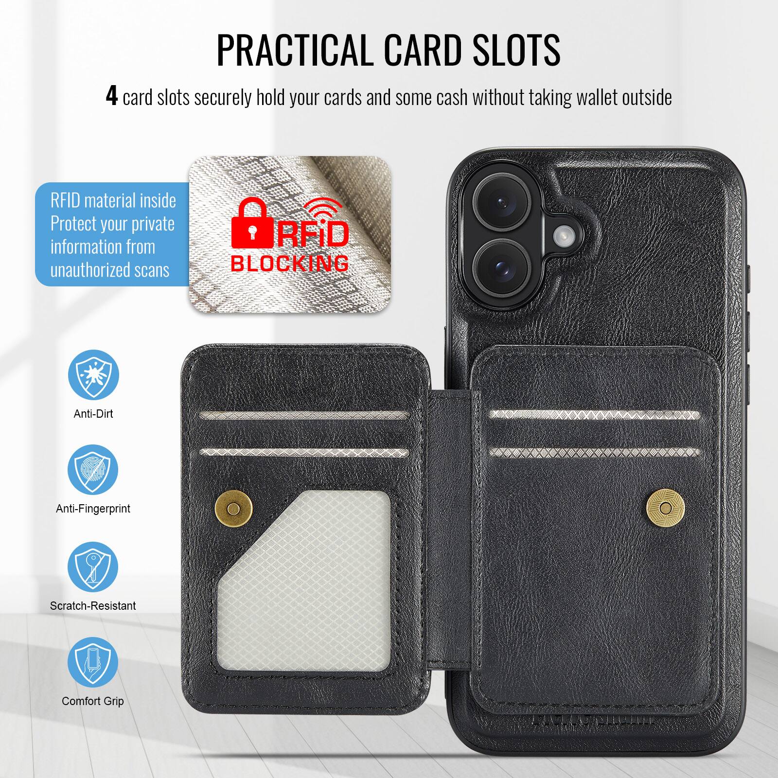 PRACTICAL CARD SLOTS

4 card slots securely hold your cards and some cash without taking wallet outside

RFID material inside
Protect your private information from unauthorized scans

RFID BLOCKING

Anti-Dirt
Anti-Fingerprint
Scratch-Resistant
Comfort Grip