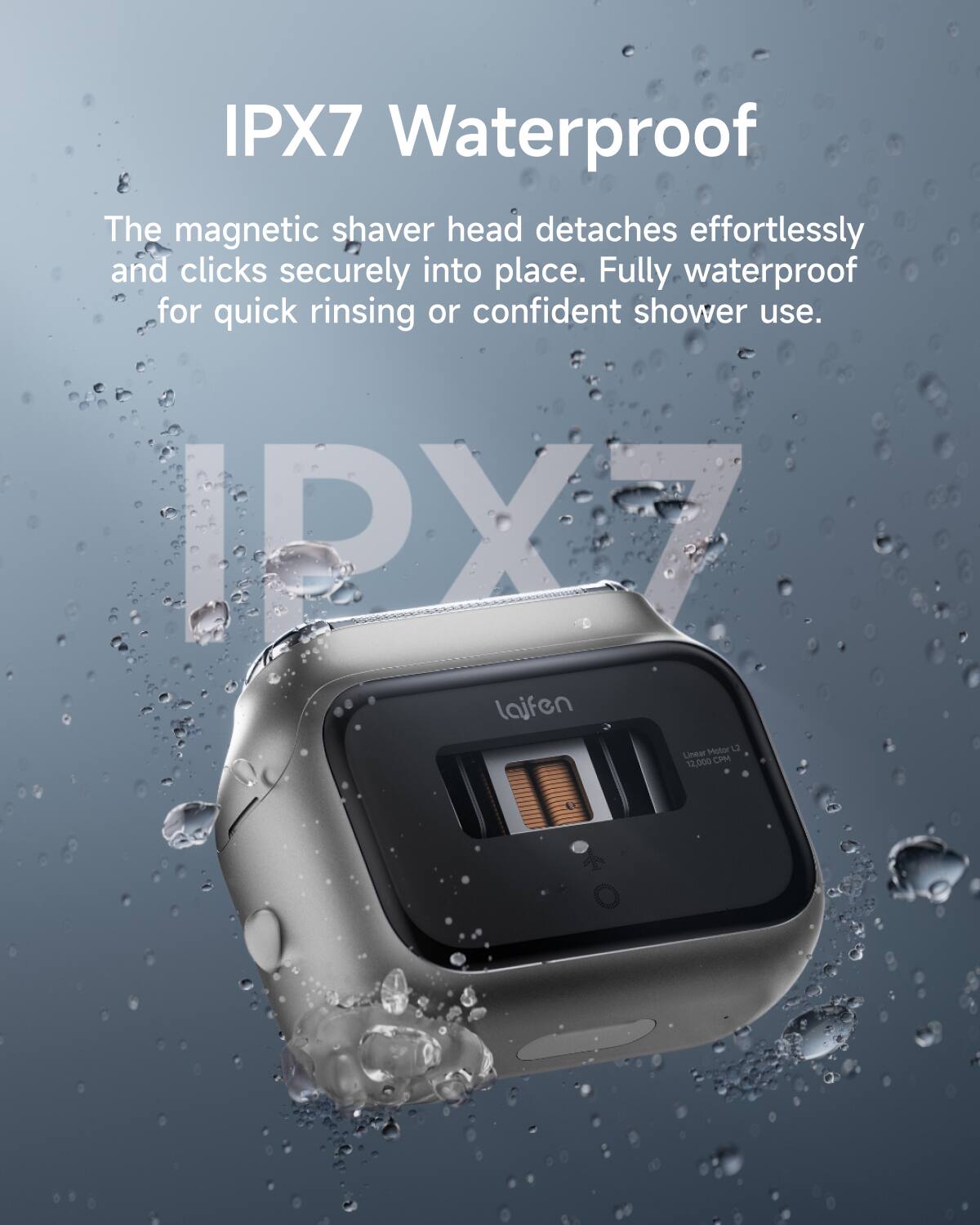 IPX7 Waterproof

The magnetic shaver head detaches effortlessly and clicks securely into place. Fully waterproof for quick rinsing or confident shower use.

IPX7

laifen

Linear Motor 12,000 CPM
