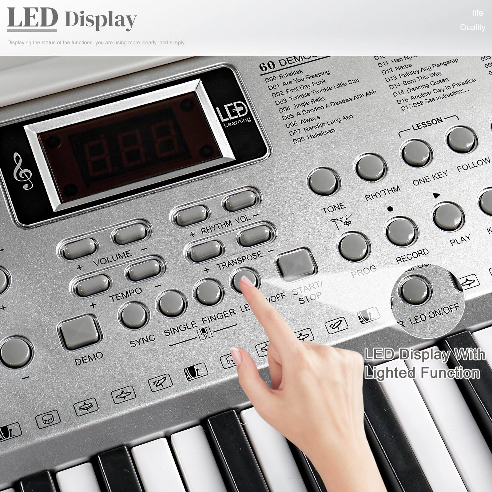 **LED Display**

Displaying the status of the functions you are using more clearly and simply

---

**60 DEMOS**

- D00 Bulaklak Sleeping
- D01 Are You Funk Little Star
- D02 Twinkle Bells
- D03 A Doodoo A Daadaa Ahh Ahh
- D04 Always Lang Ako
- D05 Nandito Lang
- D06 Hallelujah
- D07 Nandito Lang
- D08 Hallelujah
- D09 Hari N
- D10 Narda Ang Pangarap
- D11 Patuloy Way
- D12 Born This Queen
- D13 Paradise
- D14 Another
- D15 See
- D16-059 See Instructions...

---

**LESSON**

- RHYTHM
- ONE KEY
- FOLLOW
- RHYTHM
- TONE
- VOLUME
- TRANSPOSE
- PROG
- TEMPO
- START/STOP
- VOFF
- LED ON/OFF
- SYNC
- SINGLE FINGER LED
- DEMO

---

**LED