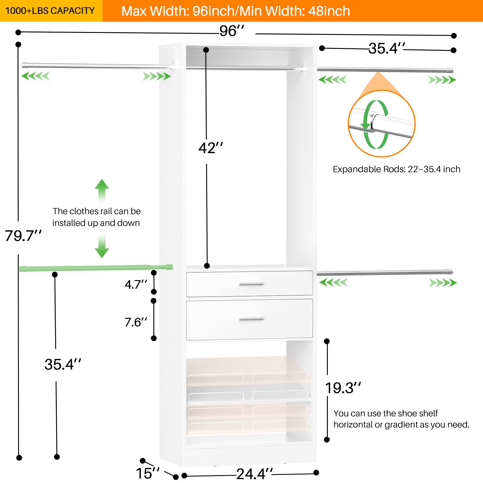 1000+ LBS CAPACITY  
Max Width: 96 inch / Min Width: 48 inch  

96"  
42"  
79.7"  
35.4"  
4.7"  
7.6"  
19.3"  
15"  
24.4"  

The clothes rail can be installed up and down  

Expandable Rods: 22-35.4 inch  

You can use the shoe shelf horizontal or gradient as you need.