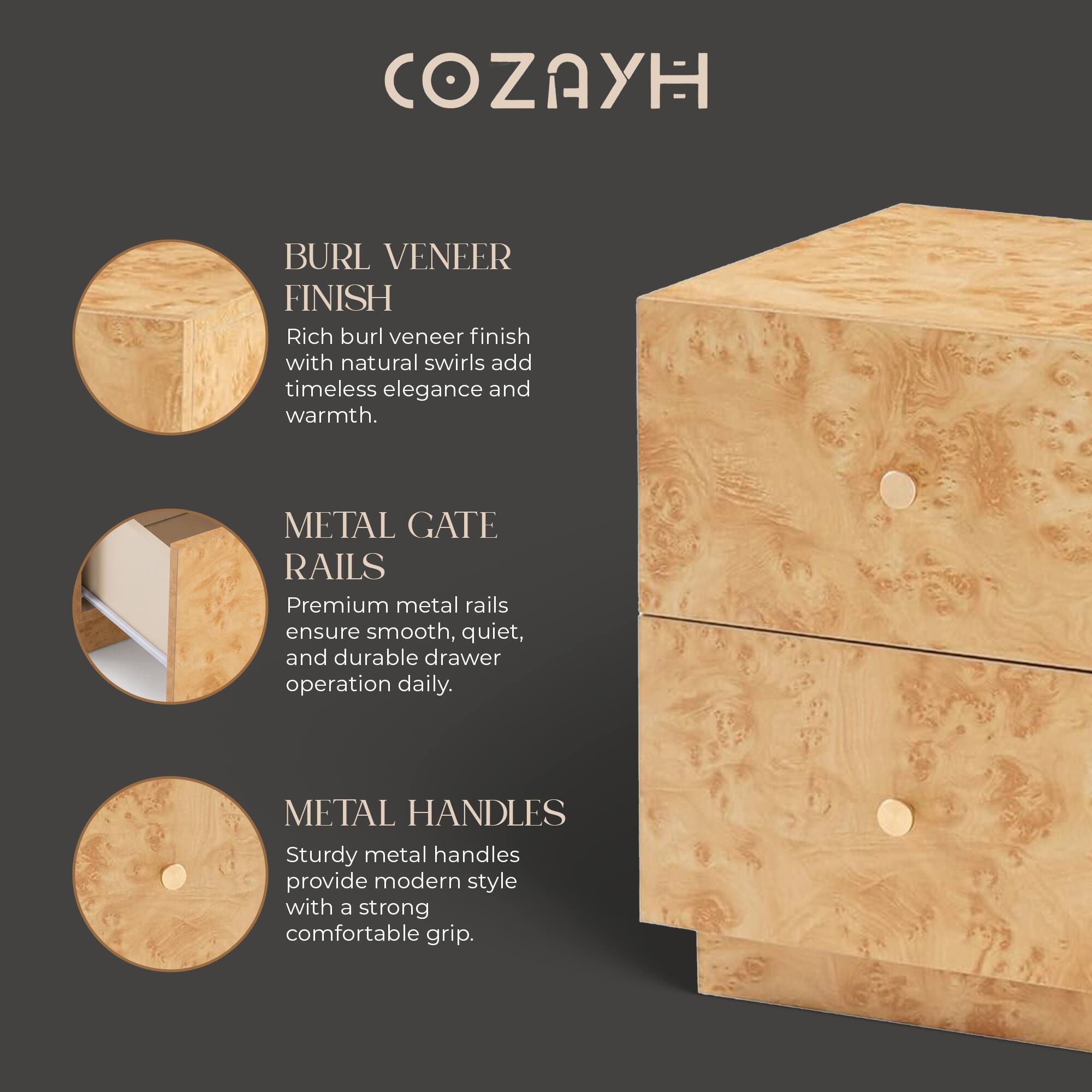 COZAYH

BURL VENEER FINISH
Rich burl veneer finish with natural swirls add timeless elegance and warmth.

METAL GATE RAILS
Premium metal rails ensure smooth, quiet, and durable drawer operation daily.

METAL HANDLES
Sturdy metal handles provide modern style with a strong comfortable grip.
