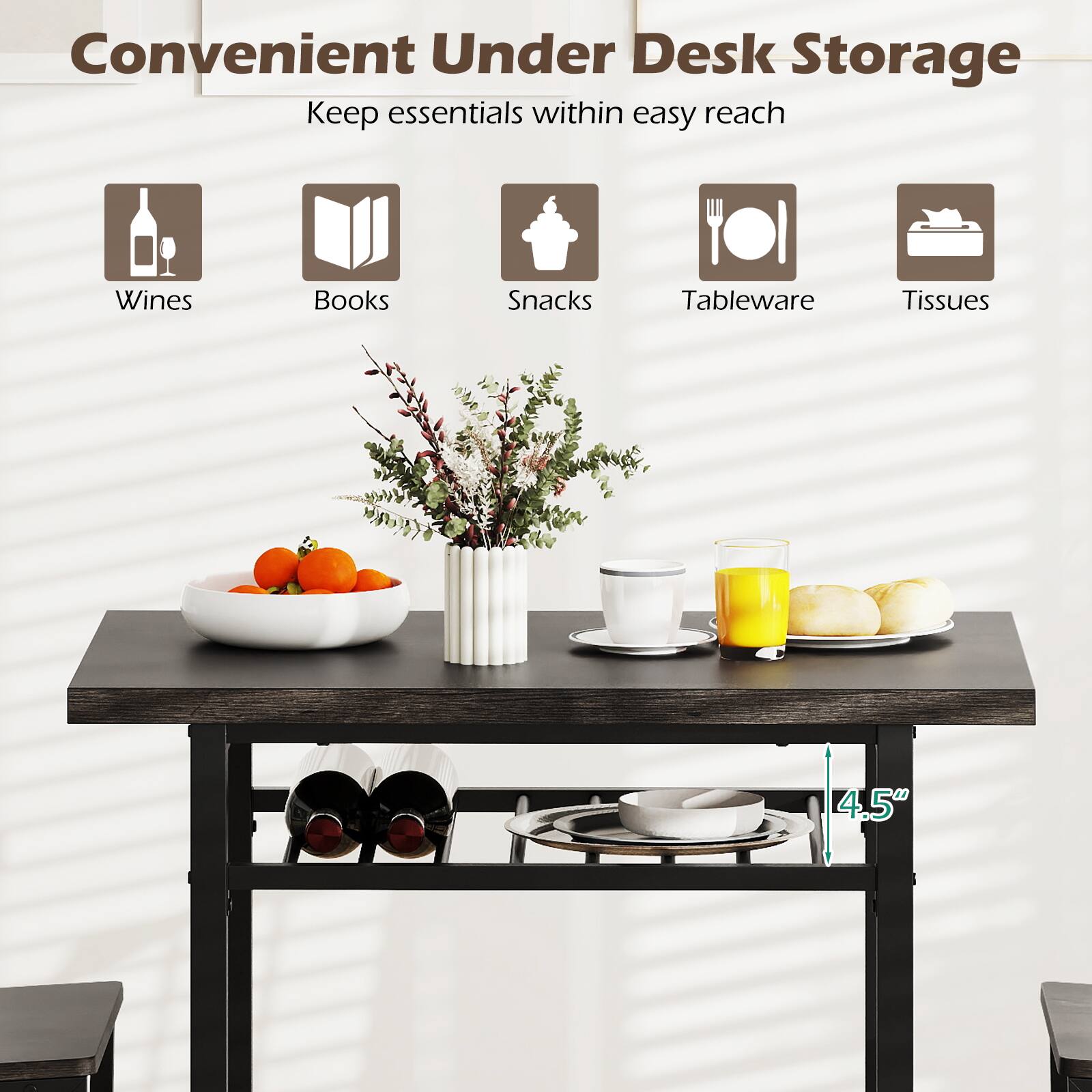 Convenient Under Desk Storage  
Keep essentials within easy reach  
Wines  
Books  
Snacks  
Tableware  
Tissues  
4.5"