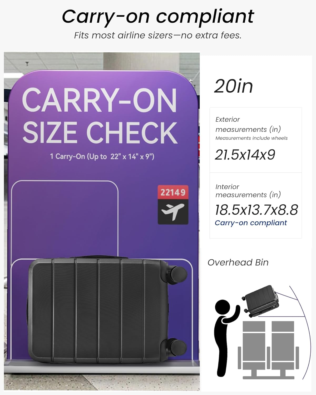 Carry-on compliant  
Fits most airline sizers—no extra fees.

20in  
Exterior measurements (in)  
21.5x14x9  
Measurements include wheels

Interior measurements (in)  
18.5x13.7x8.8  
Carry-on compliant

Overhead Bin

CARRY-ON SIZE CHECK  
1 Carry-On (Up to 22" x 14" x 9")  
22149