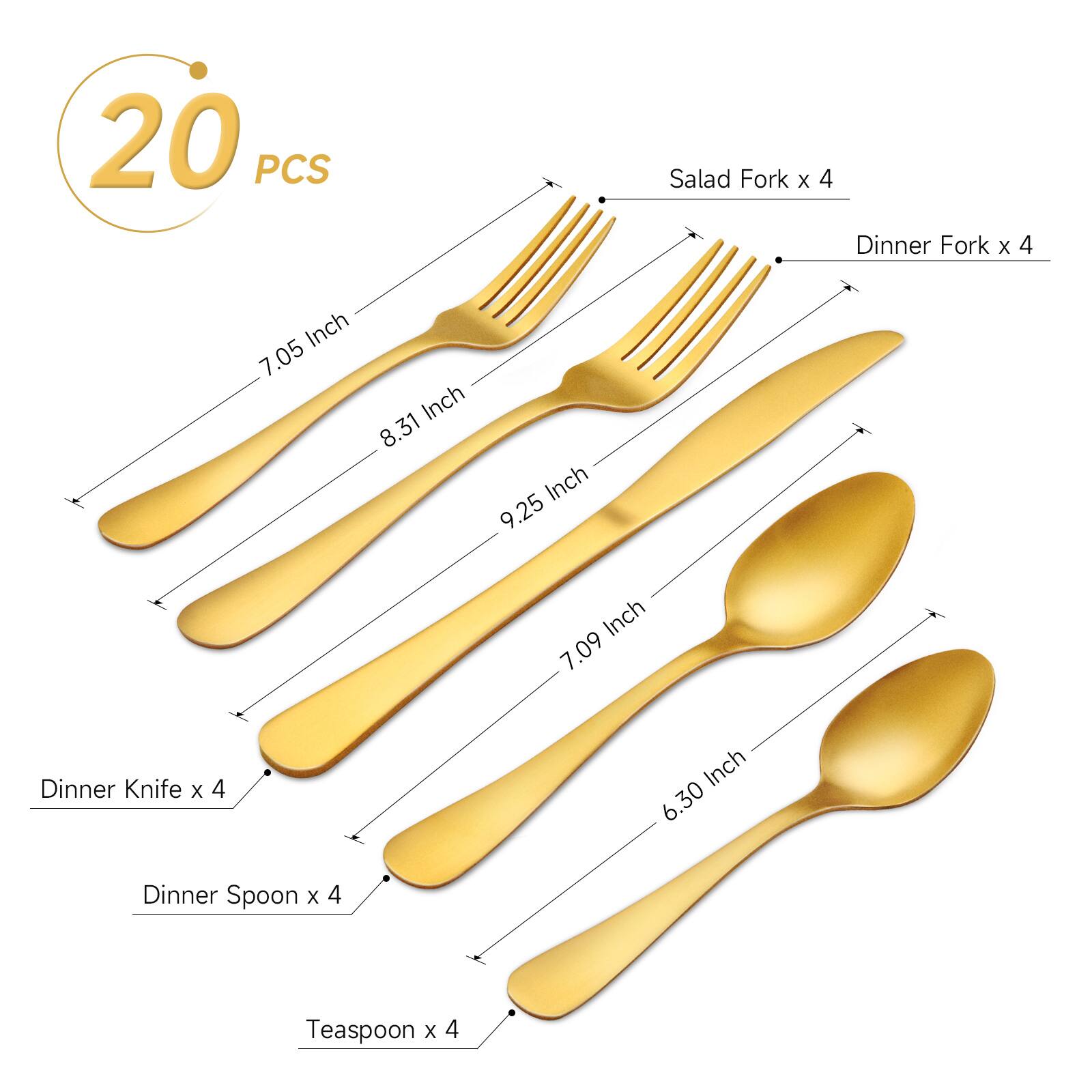 20 PCS Salad Fork x 4 Dinner Fork x 4 Inch 7.05 Inch 8.31 Inch 9.25 Inch 7.09 Inch Dinner Knife x 4 Inch 6.30 Inch Dinner Spoon x 4 Teaspoon x 4