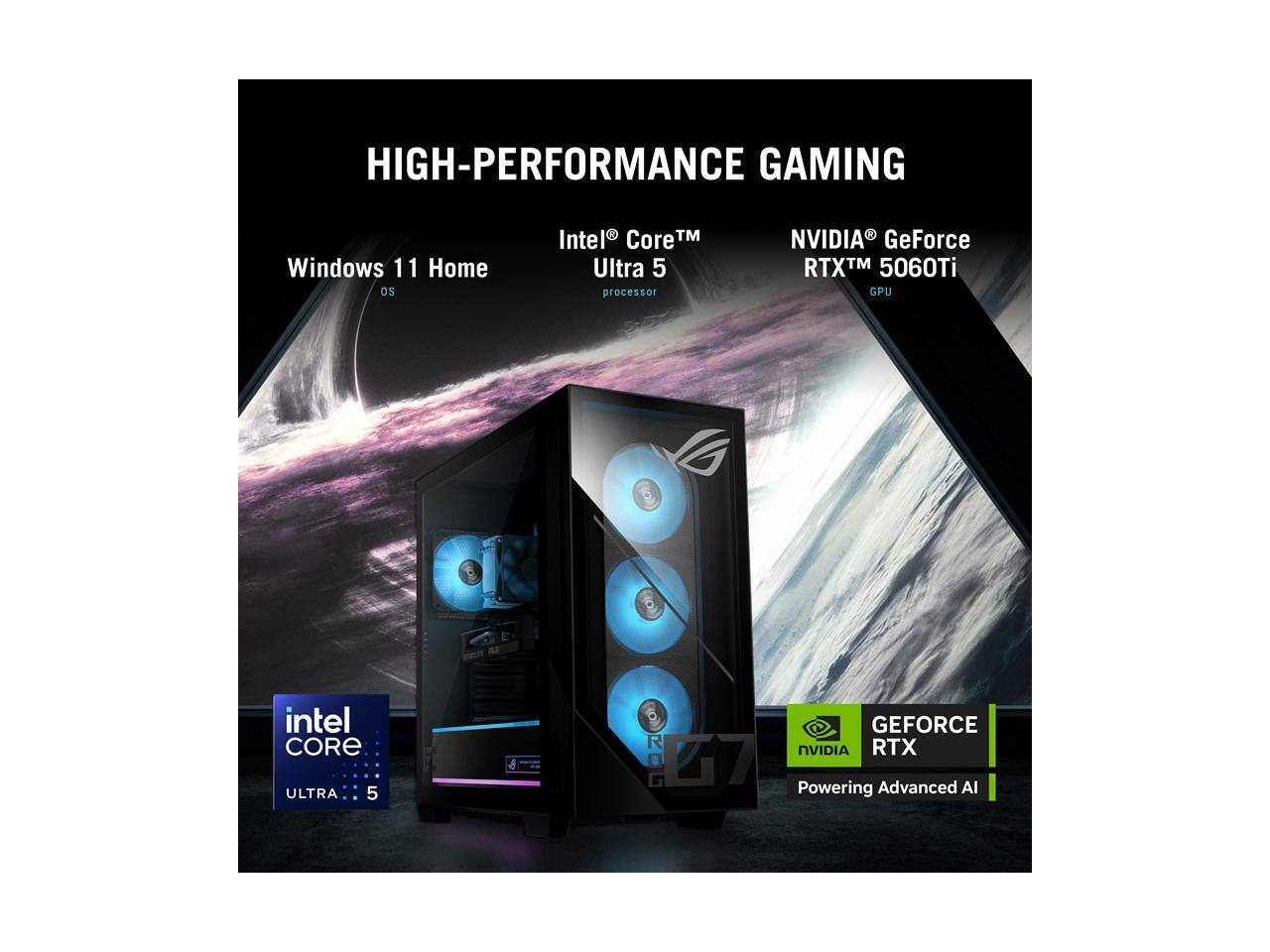 HIGH-PERFORMANCE GAMING  
Windows 11 Home OS  
Intel® Core™ Ultra 5 processor  
NVIDIA® GeForce RTX™ 5060Ti GPU  
intel CORE ULTRA 5  
GEFORCE RTX NVIDIA  
Powering Advanced AI