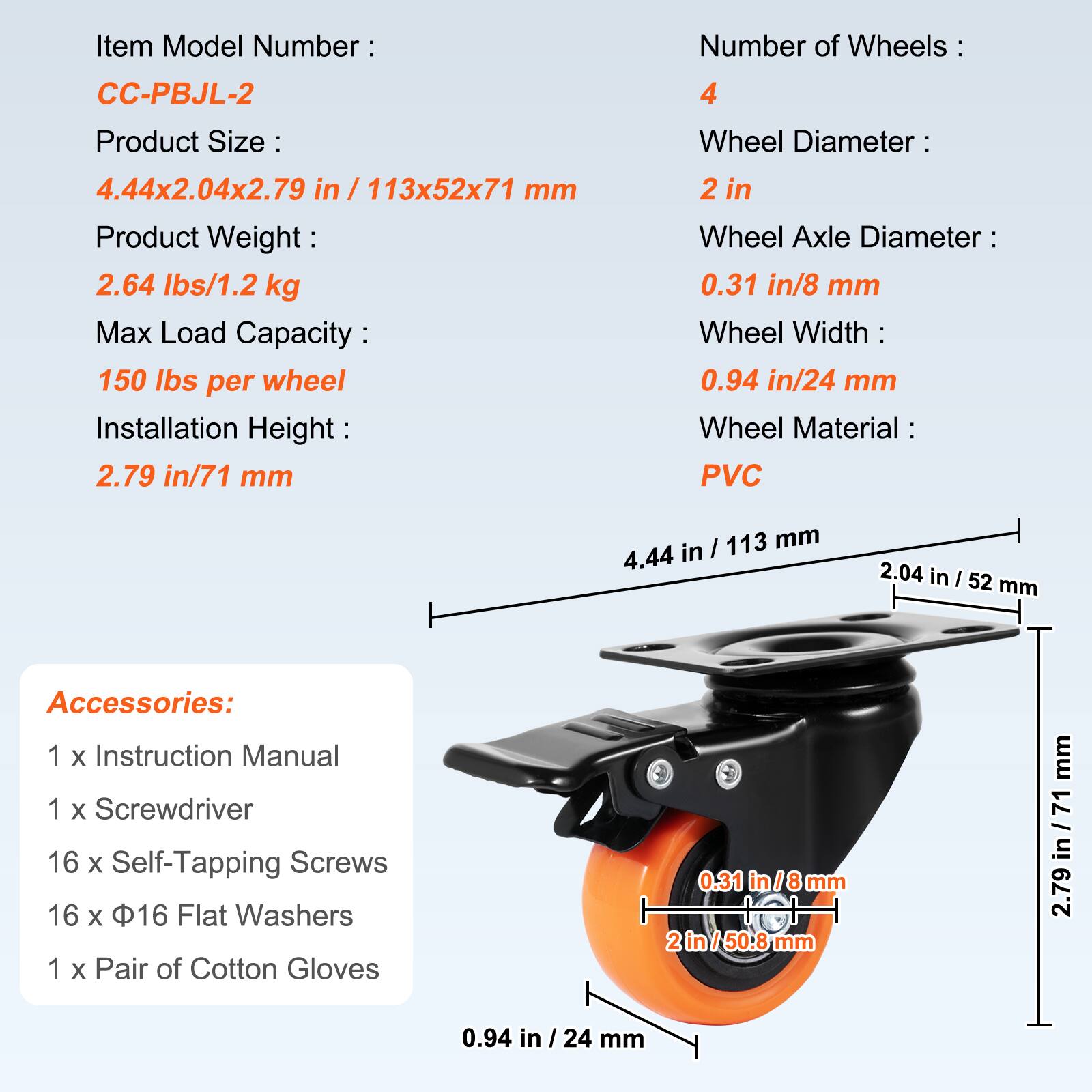 Item Model Number: CC-PBJL-2  
Number of Wheels: 4  
Product Size: 4.44x2.04x2.79 in / 113x52x71 mm  
Product Weight: 2.64 lbs/1.2 kg  
Max Load Capacity: 150 lbs per wheel  
Installation Height: 2.79 in/71 mm  
Wheel Diameter: 2 in  
Wheel Axle Diameter: 0.31 in/8 mm  
Wheel Width: 0.94 in/24 mm  
Wheel Material: PVC  

Accessories:  
1 x Instruction Manual  
1 x Screwdriver  
16 x Self-Tapping Screws  
16 x 16 Flat Washers  
1 x Pair of Cotton Gloves