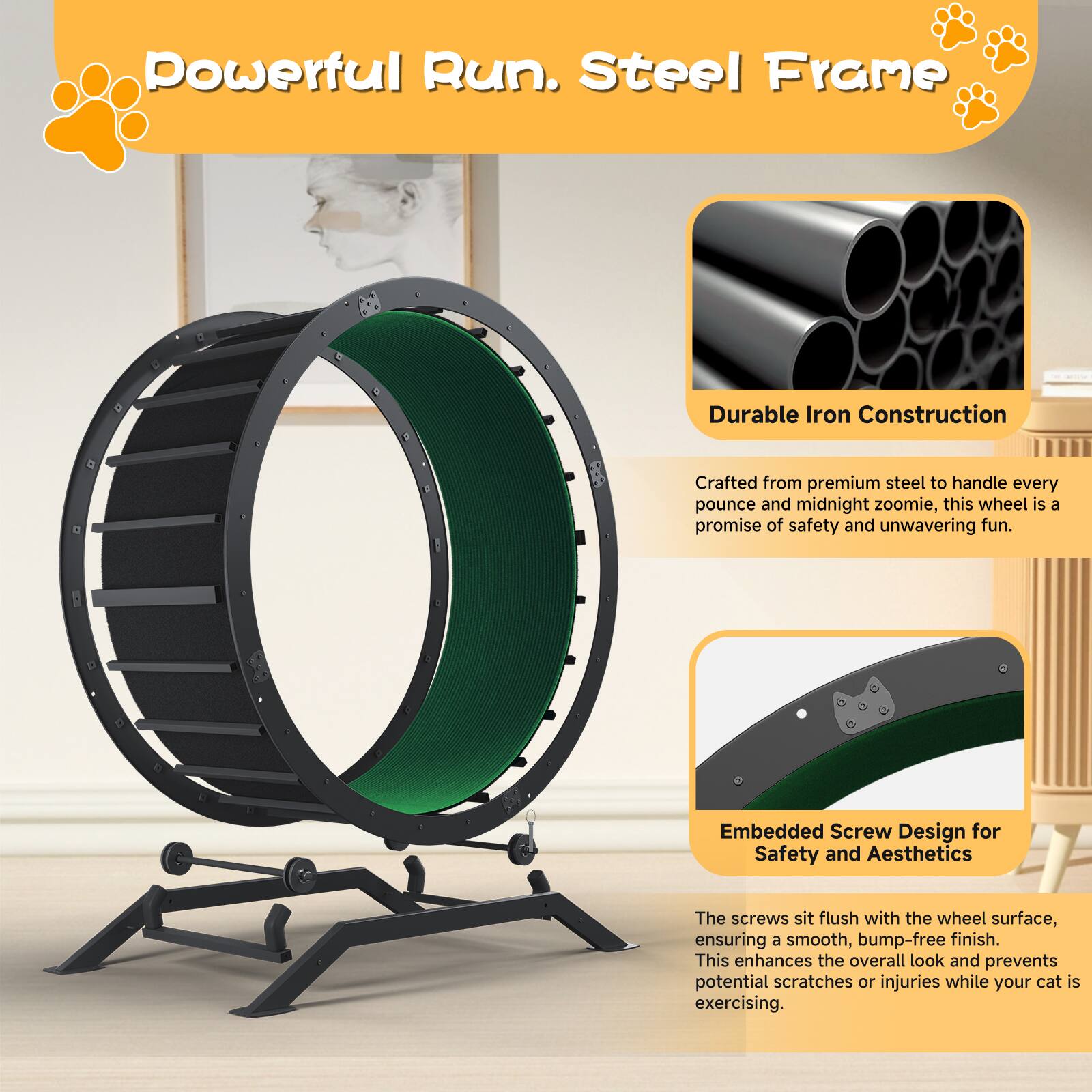 Powerful Run. Steel Frame

Durable Iron Construction  
Crafted from premium steel to handle every pounce and midnight zoomie, this wheel is a promise of safety and unwavering fun.

Embedded Screw Design for Safety and Aesthetics  
The screws sit flush with the wheel surface, ensuring a smooth, bump-free finish. This enhances the overall look and prevents potential scratches or injuries while your cat is exercising.