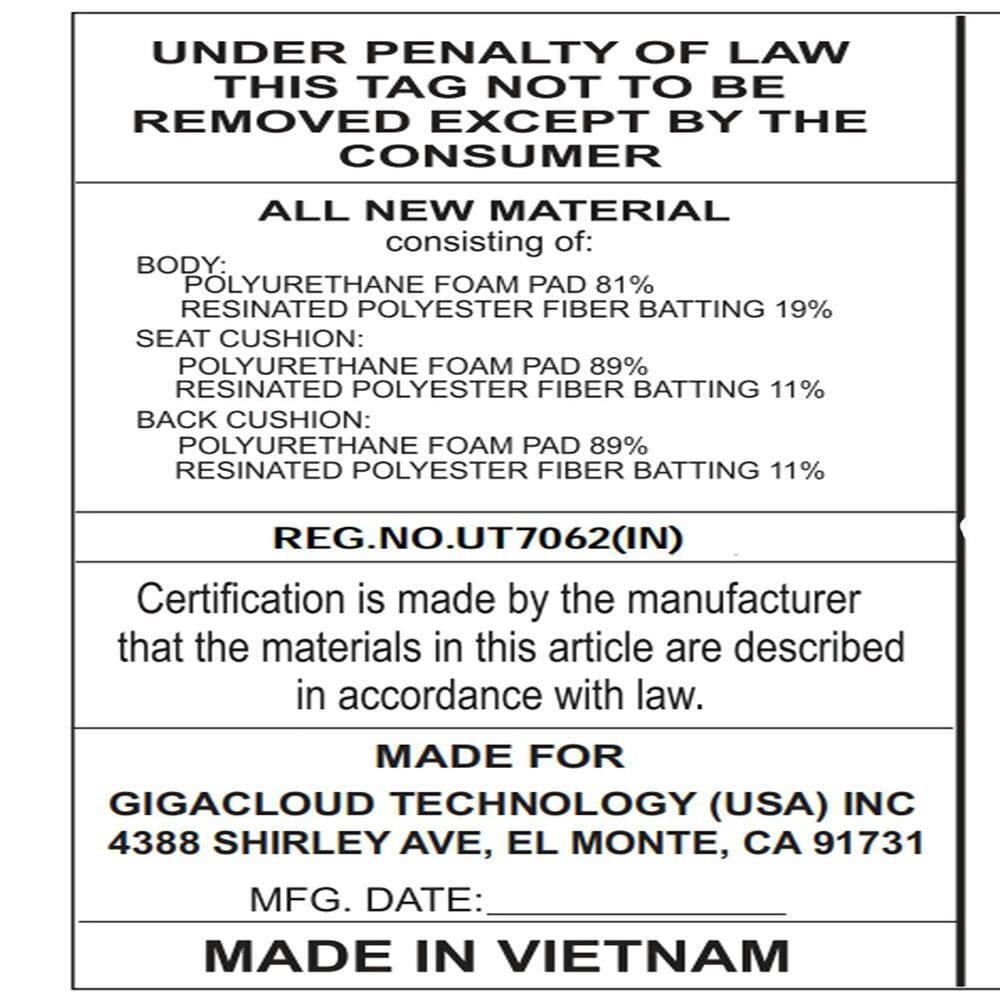 **UNDER PENALTY OF LAW THIS TAG NOT TO BE REMOVED EXCEPT BY THE CONSUMER**

**ALL NEW MATERIAL**  
consisting of:  
- **BODY:** POLYURETHANE FOAM PAD 81% RESINATED POLYESTER FIBER BATTING 19%  
- **SEAT CUSHION:** POLYURETHANE FOAM PAD 89% RESINATED POLYESTER FIBER BATTING 11%  
- **BACK CUSHION:** POLYURETHANE FOAM PAD 89% RESINATED POLYESTER FIBER BATTING 11%  

**REG. NO. UT7062 (IN)**  

Certification is made by the manufacturer that the materials in this article are described in accordance with law.  

**MADE FOR**  
GIGACLOUD TECHNOLOGY (USA) INC  
4388 SHIRLEY AVE, EL MONTE, CA 91731  

**MFG. DATE:**  
**MADE IN VIETNAM**
