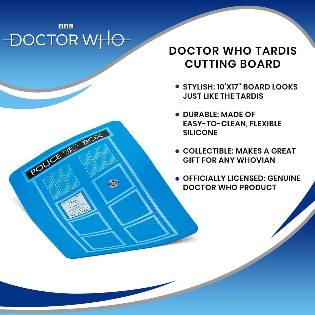 BBC DOCTOR WHO DOCTOR WHO TARDIS CUTTING BOARD

STYLISH: 10'X17" BOARD LOOKS JUST LIKE THE TARDIS

DURABLE: MADE OF EASY-TO-CLEAN, FLEXIBLE SILICONE

COLLECTIBLE: MAKES A GREAT GIFT FOR ANY WHOVIAN

OFFICIALLY LICENSED: GENUINE DOCTOR WHO PRODUCT