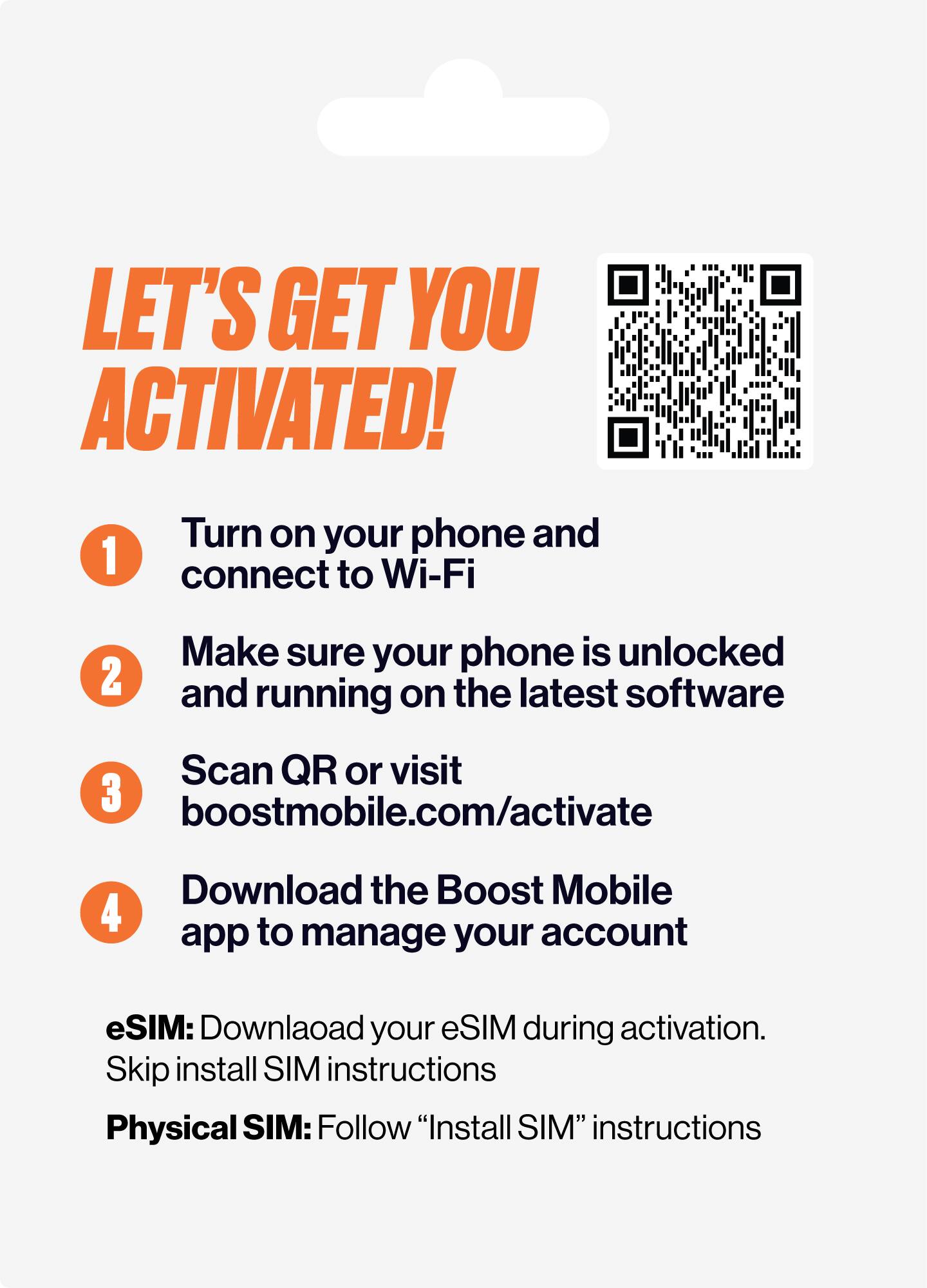 LET'S GET YOU ACTIVATED!

1. Turn on your phone and connect to Wi-Fi
2. Make sure your phone is unlocked and running on the latest software
3. Scan QR or visit boostmobile.com/activate
4. Download the Boost Mobile app to manage your account

eSIM: Download your eSIM during activation. Skip install SIM instructions

Physical SIM: Follow "Install SIM" instructions