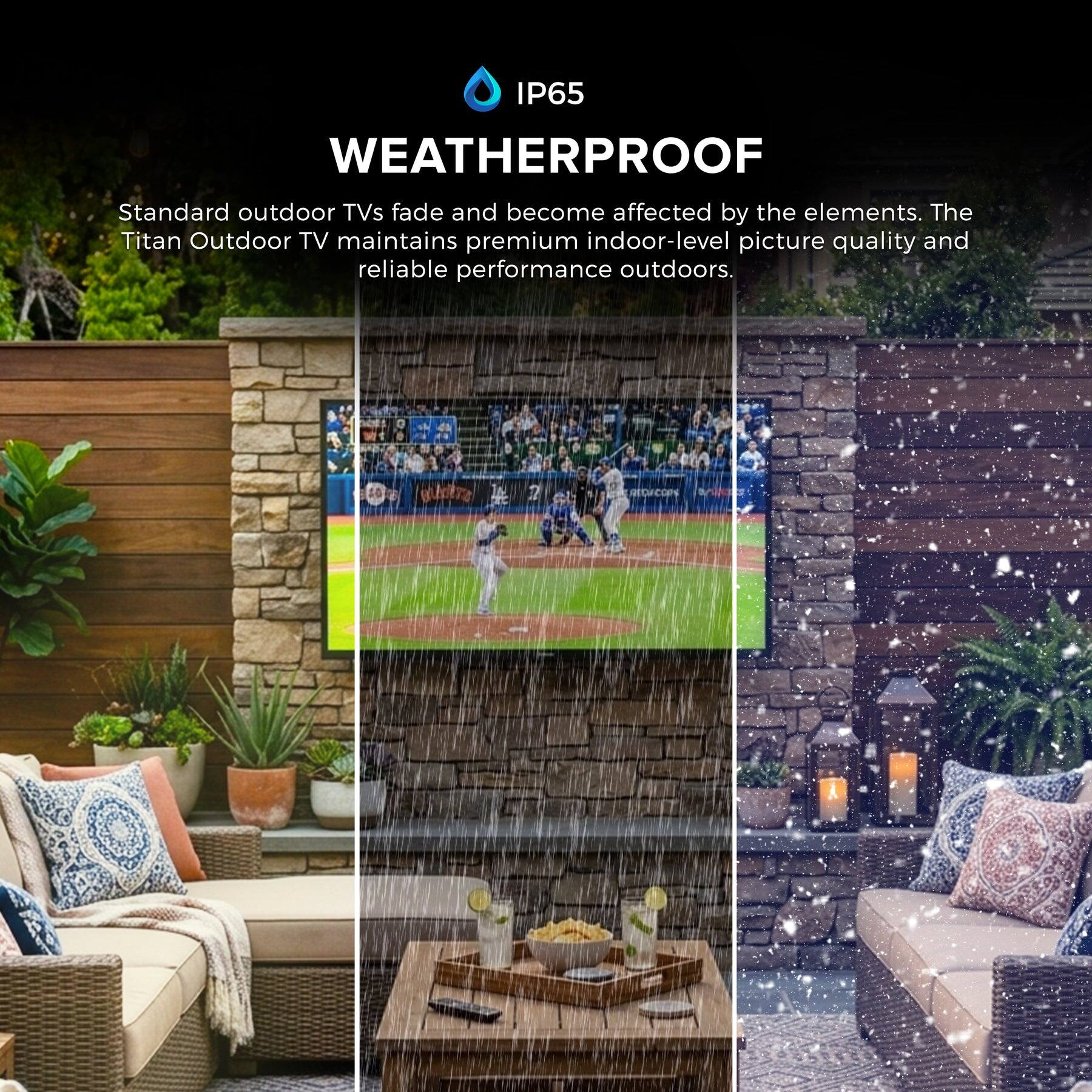 IP65 WEATHERPROOF

Standard outdoor TVs fade and become affected by the elements. The Titan Outdoor TV maintains premium indoor-level picture quality and reliable performance outdoors.