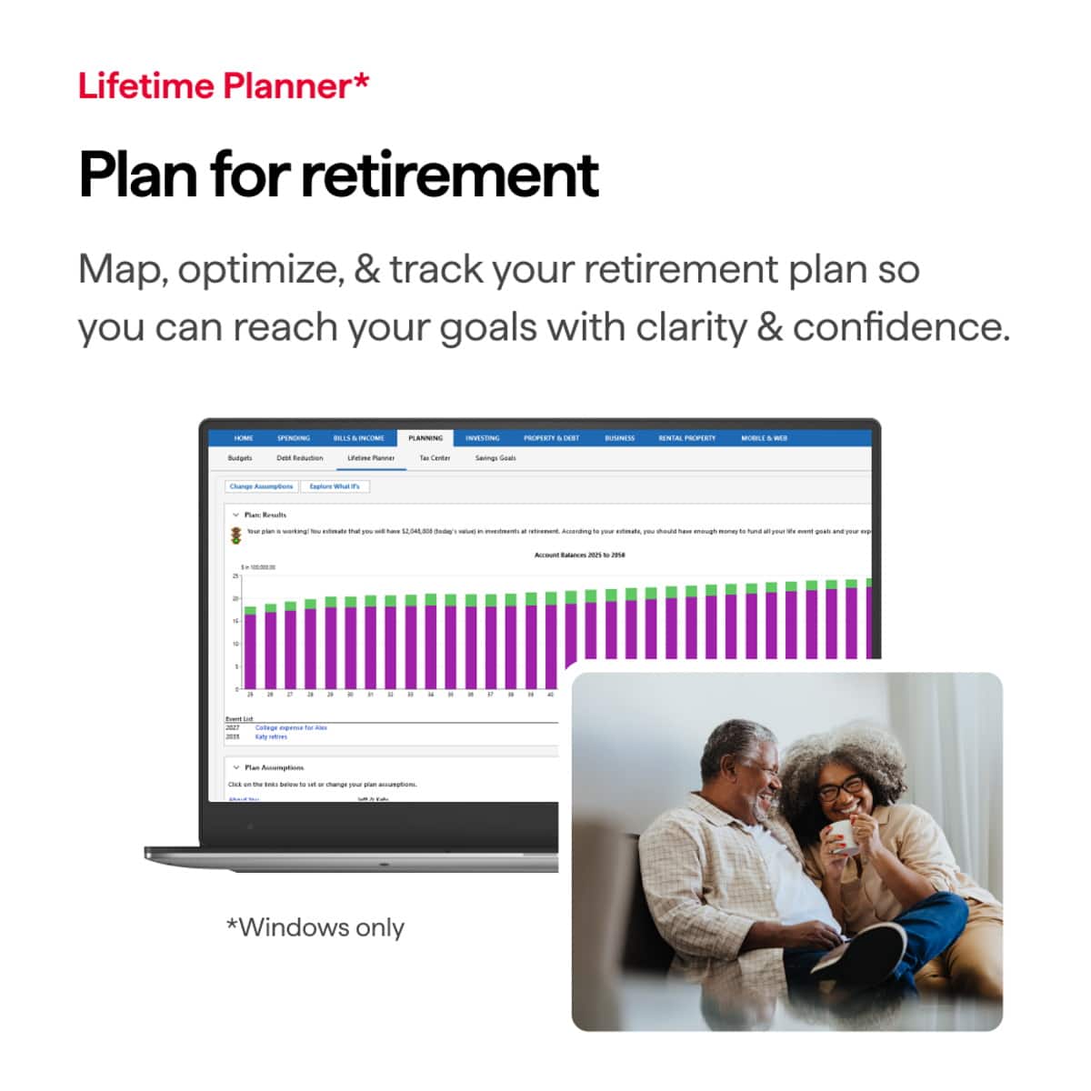 Lifetime Planner*
Plan for retirement
Map, optimize, & track your retirement plan so you can reach your goals with clarity & confidence.
*Windows only