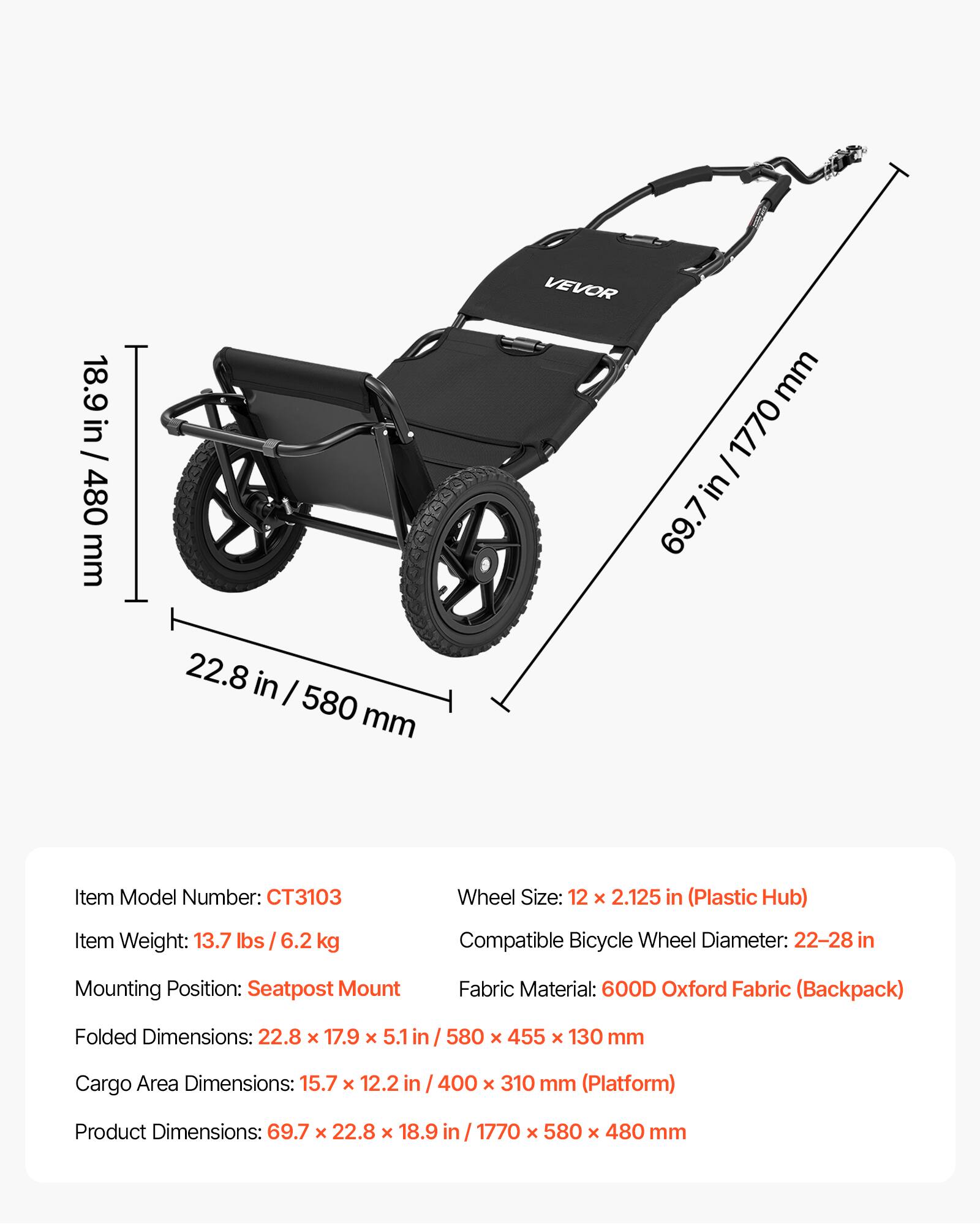 18.9 in / 480 mm  
22.8 in / 580 mm  
VEVOR  
Item Model Number: CT3103  
Wheel Size: 12 x 2.125 in (Plastic Hub)  
Item Weight: 13.7 lbs / 6.2 kg  
Compatible Bicycle Wheel Diameter: 22-28 in  
Mounting Position: Seatpost Mount  
Fabric Material: 600D Oxford Fabric (Backpack)  
Folded Dimensions: 22.8 x 17.9 x 5.1 in / 580 x 455 x 130 mm  
Cargo Area Dimensions: 15.7 x 12.2 in / 400 x 310 mm (Platform)  
Product Dimensions: 69.7 x 22.8 x 18.9 in / 1770 x 580 x 480 mm