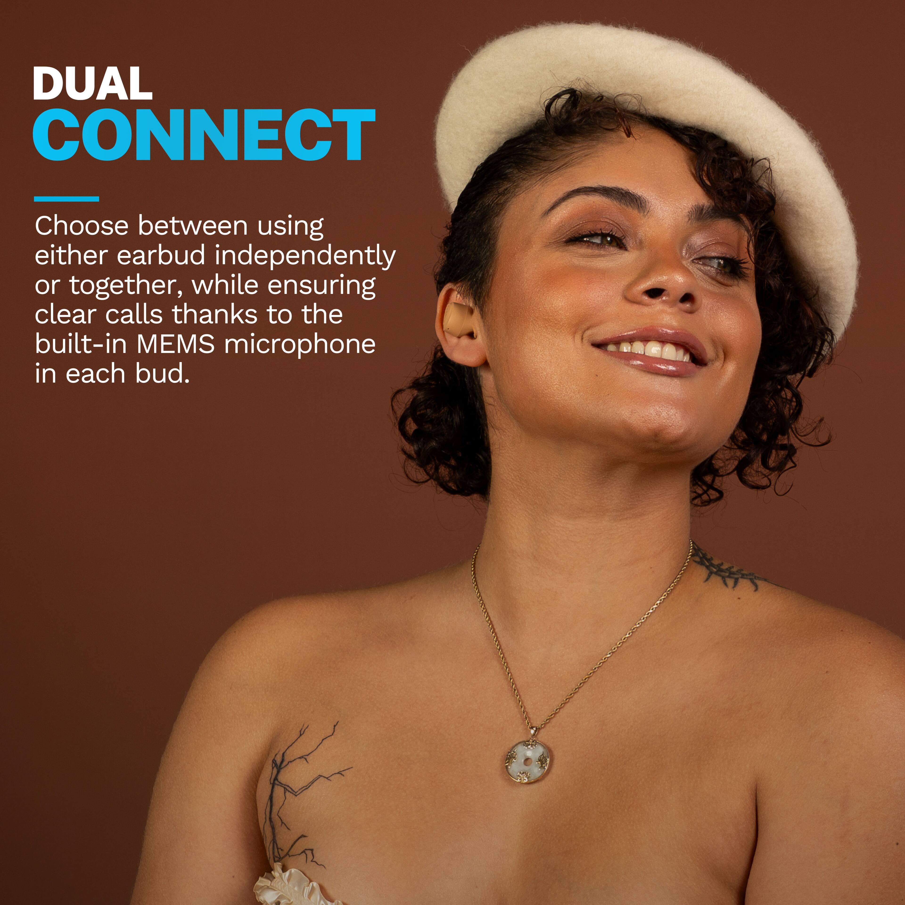 DUAL CONNECT

Choose between using either earbud independently or together, while ensuring clear calls thanks to the built-in MEMS microphone in each bud.
