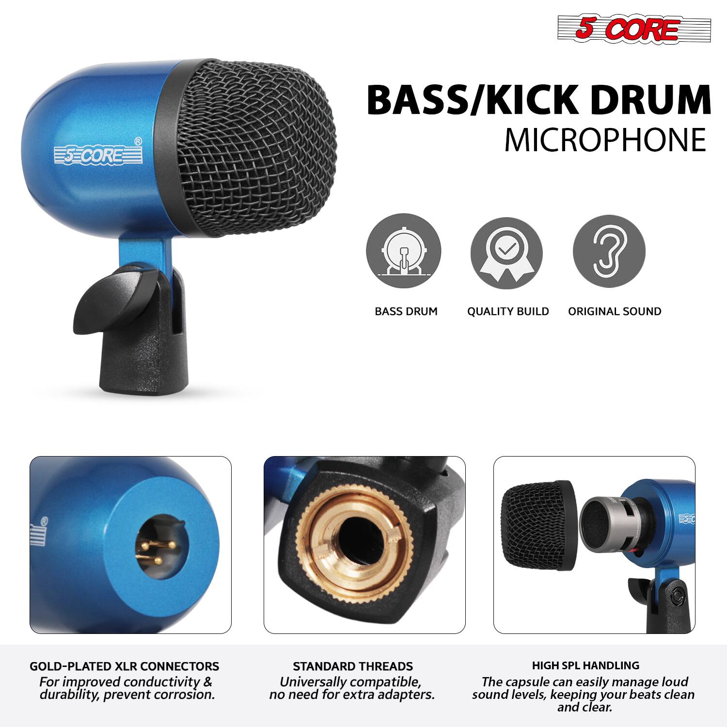 5 CORE  
BASS/KICK DRUM MICROPHONE  

- BASS DRUM  
- QUALITY BUILD  
- ORIGINAL SOUND  

GOLD-PLATED XLR CONNECTORS  
For improved conductivity & durability, prevent corrosion.  

STANDARD THREADS  
Universally compatible, no need for extra adapters.  

HIGH SPL HANDLING  
The capsule can easily manage loud sound levels, keeping your beats clean and clear.