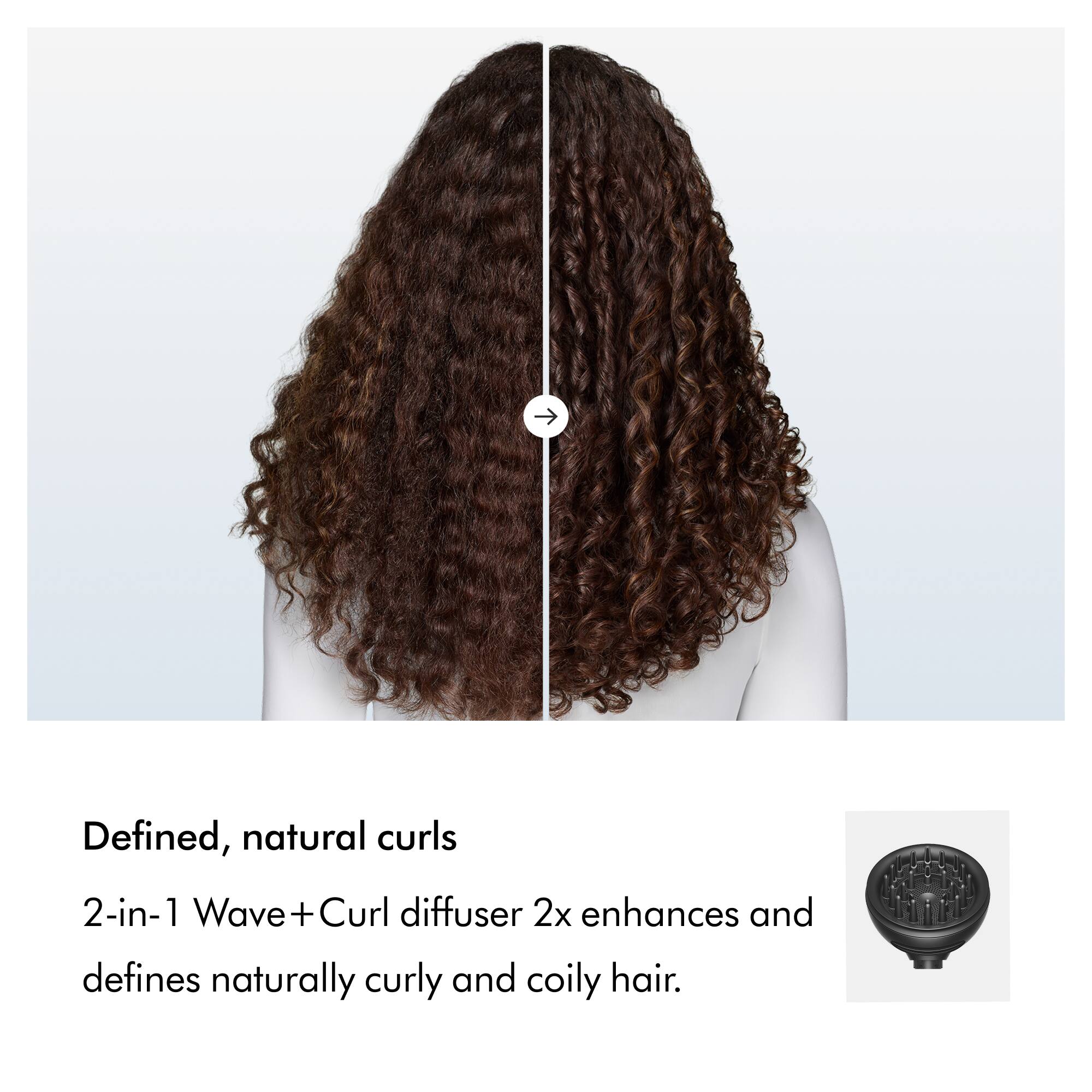Defined, natural curls

2-in-1 Wave+Curl diffuser 2x enhances and defines naturally curly and coily hair.