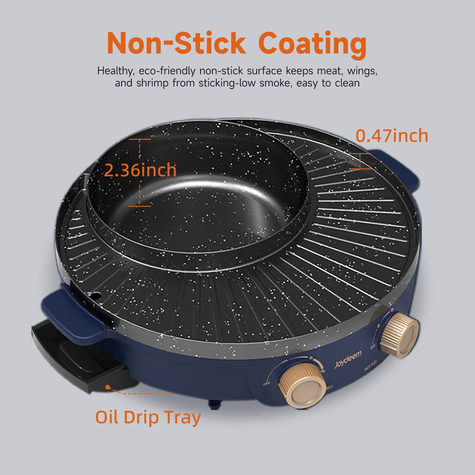Non-Stick Coating  
Healthy, eco-friendly non-stick surface keeps meat, wings, and shrimp from sticking-low smoke, easy to clean  
0.47 inch  
2.36 inch  
DAY  
Joydeem HOT POT  
Oil Drip Tray