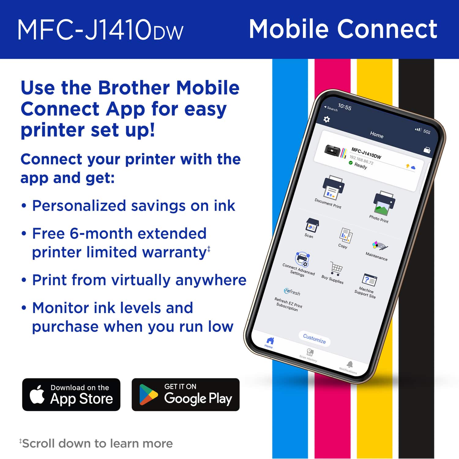 MFC-J1410DW Mobile Connect
Use the Brother Mobile Connect App for easy printer set up!
Connect your printer with the app and get:
- Personalized savings on ink
- Free 6-month extended printer limited warranty
- Print from virtually anywhere
- Monitor ink levels and purchase when you run low
*Scroll down to learn more
Download on the App Store
GET IT ON Google Play
