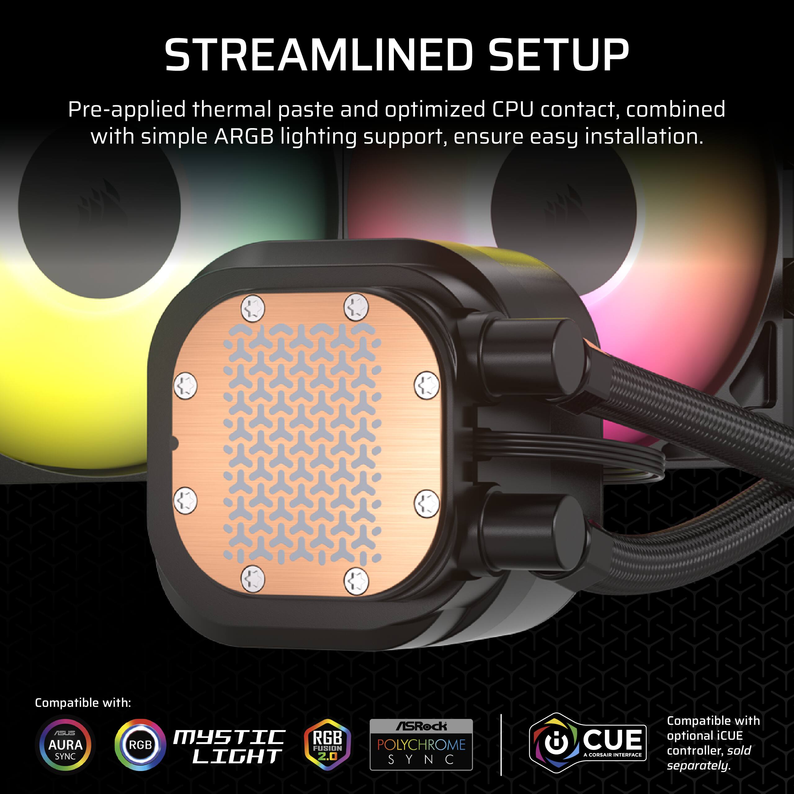 Streamlined Setup: Pre-applied thermal paste and optimized CPU contact, combined with simple ARGB lighting support, ensure easy installation. Compatible with: Aura RGB, Fusion Polychrome, Sync Light 2.0, Sync. Optional CUE controller sold separately.