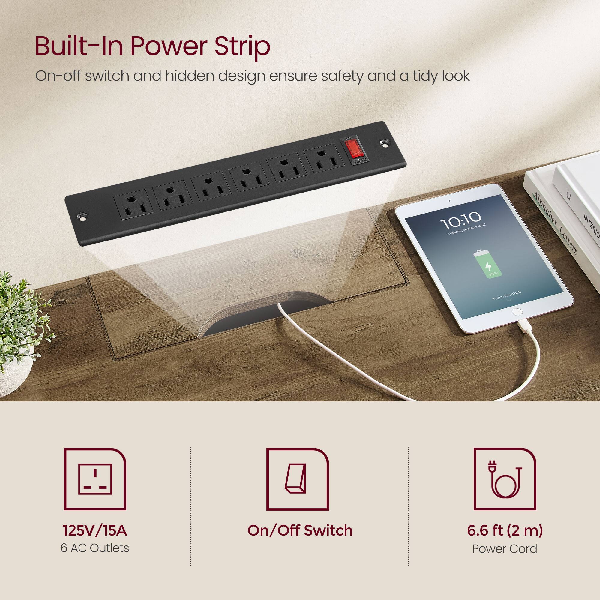 Built-In Power Strip  
On-off switch and hidden design ensure safety and a tidy look  

125V/15A  
6 AC Outlets  

On/Off Switch  

6.6 ft (2 m) Power Cord