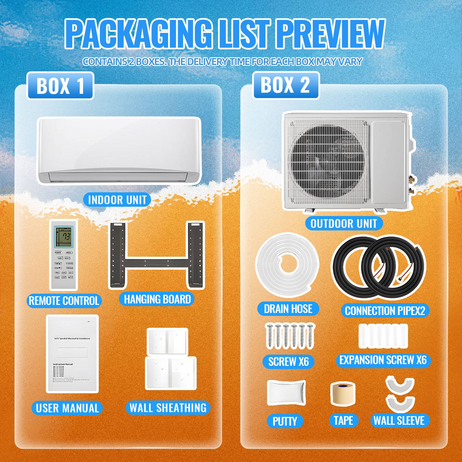 PACKAGING LIST PREVIEW  
CONTAINS 2 BOXES. THE DELIVERY TIME FOR EACH BOX MAY VARY  

**BOX 1**  
- INDOOR UNIT  
- REMOTE CONTROL  
- HANGING BOARD  
- USER MANUAL  
- WALL SHEATHING  

**BOX 2**  
- OUTDOOR UNIT  
- DRAIN HOSE  
- CONNECTION PIPE X2  
- SCREW X6  
- EXPANSION SCREW X6  
- PUTTY  
- TAPE  
- WALL SLEEVE