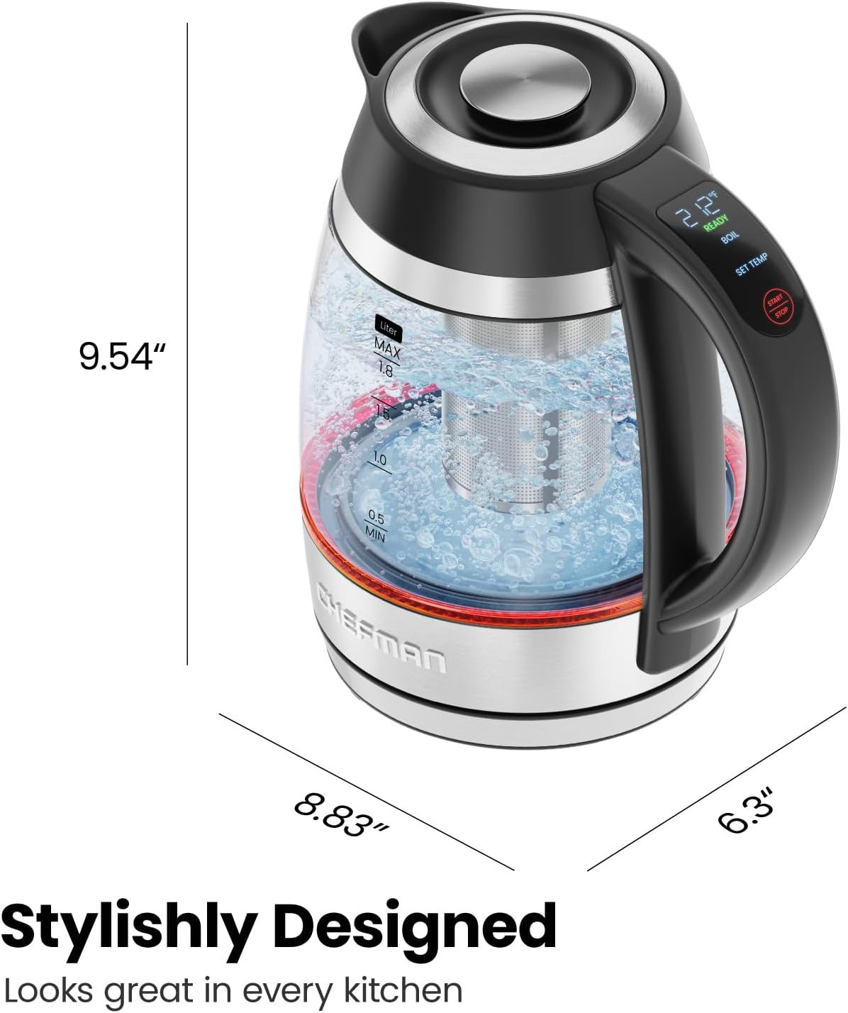 9.54"  
Liter MAX 1.8 15  
212°F READY BOIL SET TEMP START STOP  
1.0  
0.5 MIN  
EFMAN 8.83"  
Stylishly Designed  
Looks great in every kitchen  
6.3"