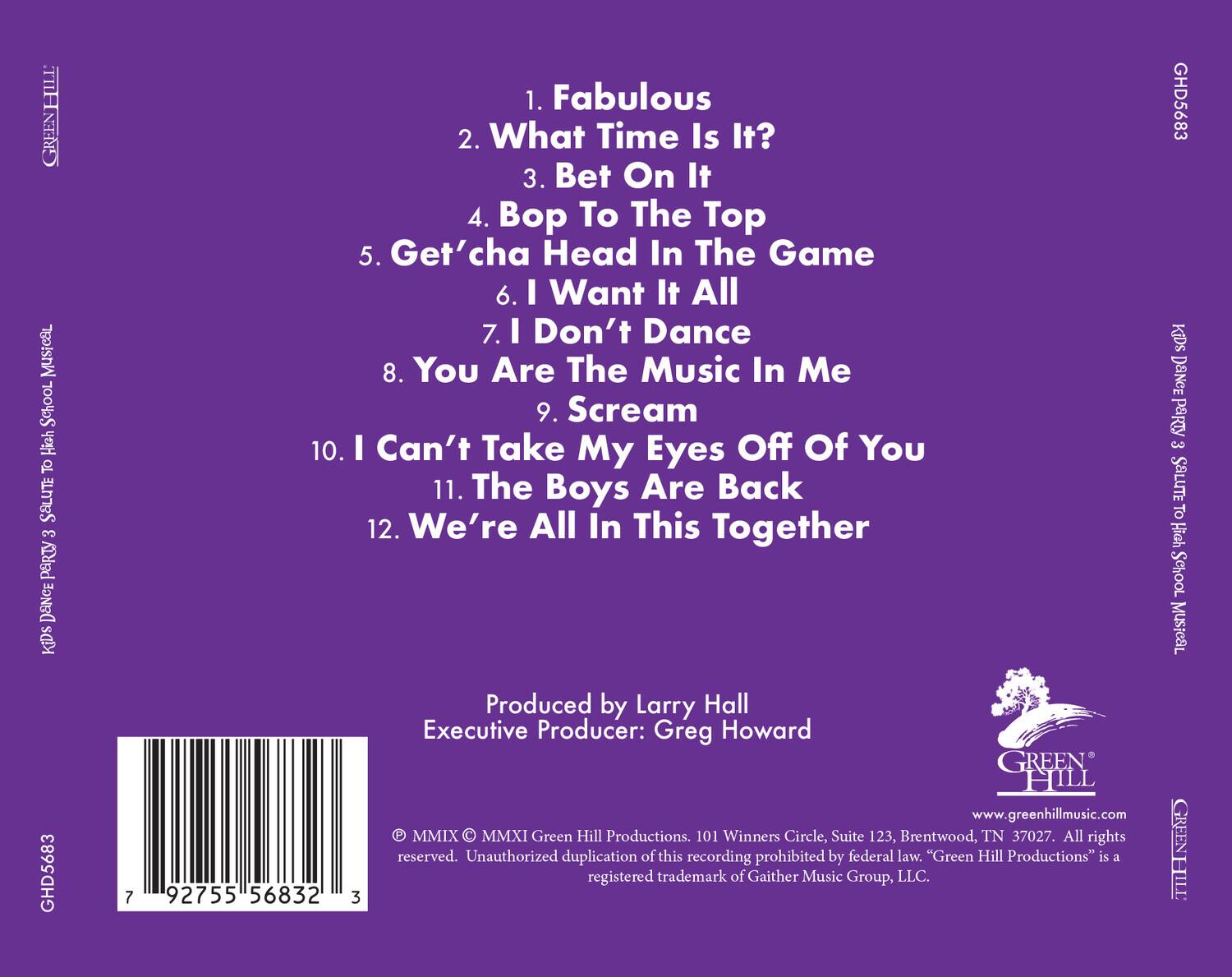 **KIDS DANCE PARTY 3: Scream To The High School Musical**

1. Fabulous  
2. What Time Is It?  
3. Bet On It  
4. Bop To The Top  
5. Get'cha Head In The Game  
6. I Want It All  
7. I Don't Dance  
8. You Are The Music In Me  
9. Scream  
10. I Can't Take My Eyes Off Of You  
11. The Boys Are Back  
12. We're All In This Together  

Produced by Larry Hall  
Executive Producer: Greg Howard  

MMIX © MMXI Green Hill Productions. 101 Winners Circle, Suite 123, Brentwood, TN 37027. All rights reserved. Unauthorized duplication of this recording prohibited by federal law. "Green Hill Productions" is a registered trademark of Gaither Music Group, LLC.  

www.greenhillmusic.com  

GREEN HILL  
GH5683  

92755 56832 3  

© rener