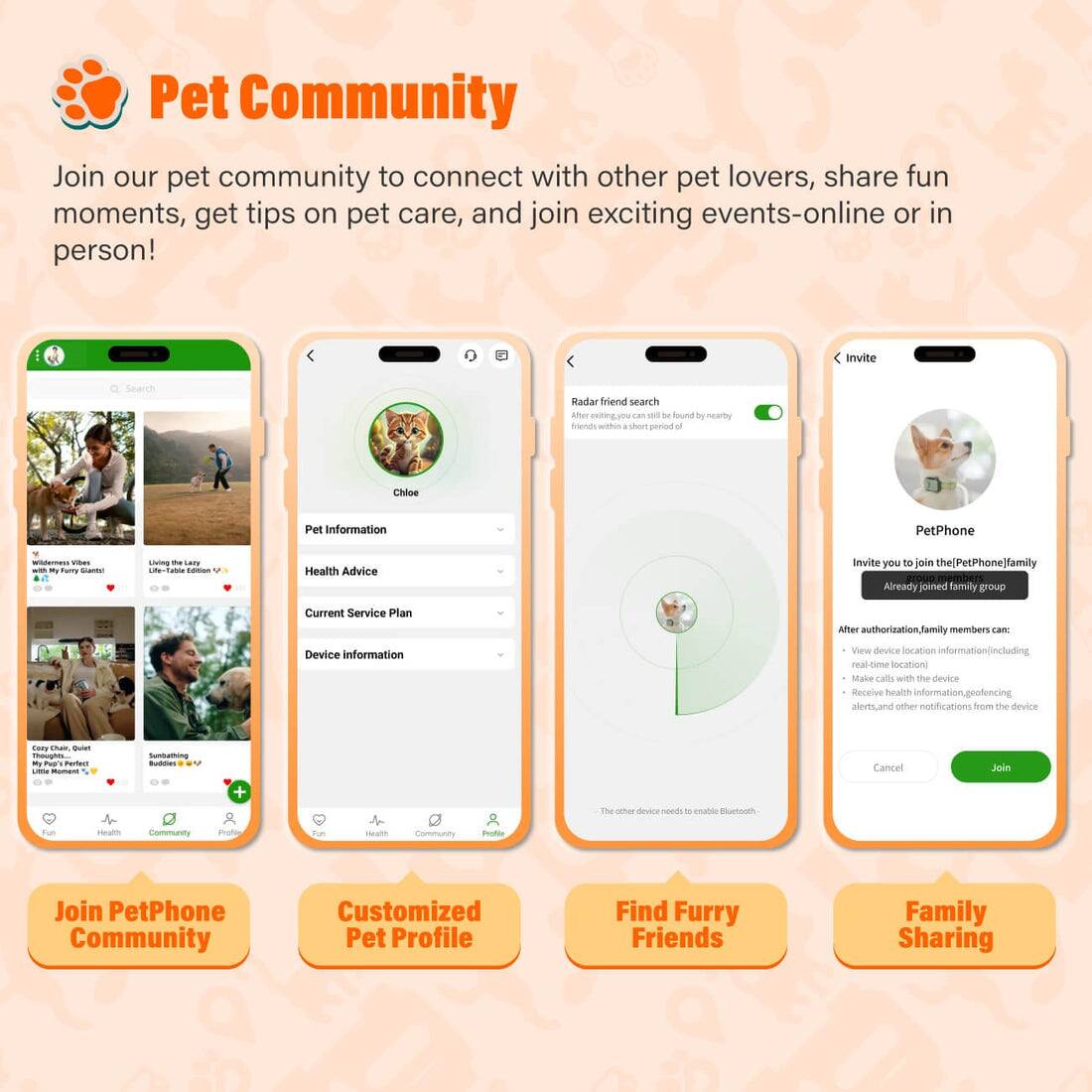 Pet Community

Join our pet community to connect with other pet lovers, share fun moments, get tips on pet care, and join exciting events-online or in person!

- Invite
- Search
- Radar friend search
- Aner entingyo a w De ou by nearby Stends withes short period u Chilee
- Pet Information
- PetPhone wteress - - mumy - nng - O -Ce - Health Advice
- Invite you to join the(PetPhone]familly
- OUG mben
- Already joined family group
- Current Service Plan
- After authorizationfami members car Device information
- View device localion information_ncluding renotse cmse locations
- Make calls wih the sevice
- Receive health information.geofencing alens.and other notifications from the device
- Cog - - opha - tua Purtuum -- - - Suntathung - Cancel Jein
- The cther desce coeds - enable Bluetouth tu Health Community
- mote ta sa Community not Join PetPhone Community
- Customized Pet Profile
- Find Furry Friends
- Family Sharing