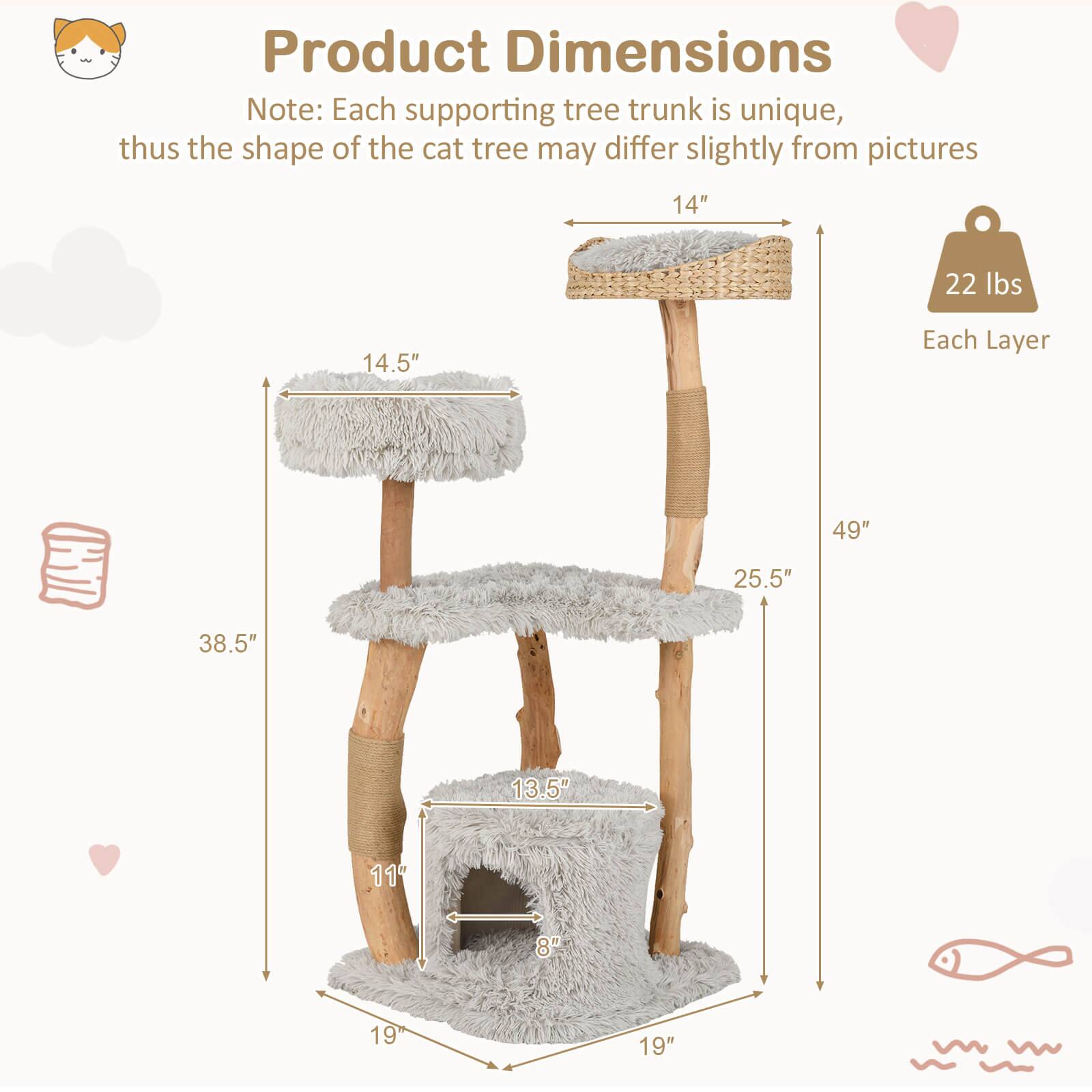 Product Dimensions

Note: Each supporting tree trunk is unique, thus the shape of the cat tree may differ slightly from pictures

- 14"
- 14.5"
- 25.5"
- 38.5"
- 49"
- 13.5"
- 11"
- 8"
- 19"
- 19"

Each Layer: 22 lbs