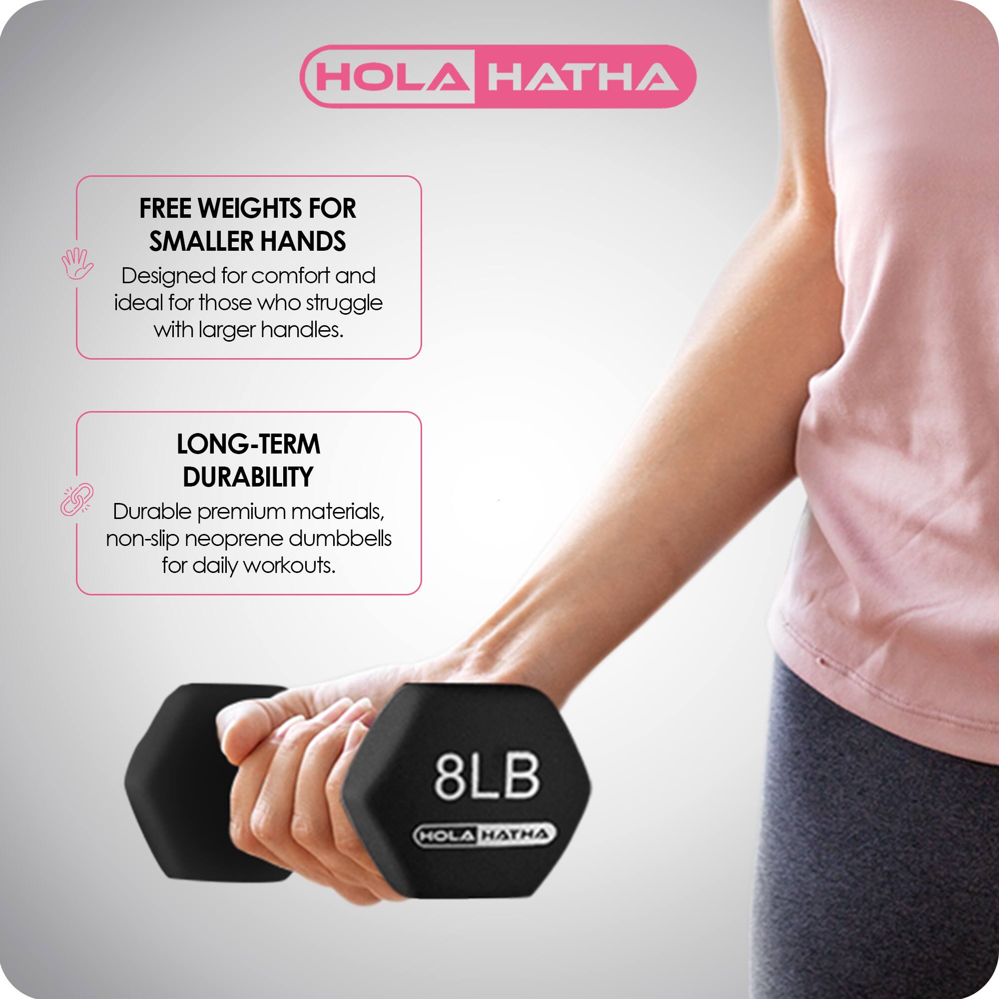 HOLA HATHA

FREE WEIGHTS FOR SMALLER HANDS  
Designed for comfort and ideal for those who struggle with larger handles.

LONG-TERM DURABILITY  
Durable premium materials, non-slip neoprene dumbbells for daily workouts.

8LB HOLA HATHA
