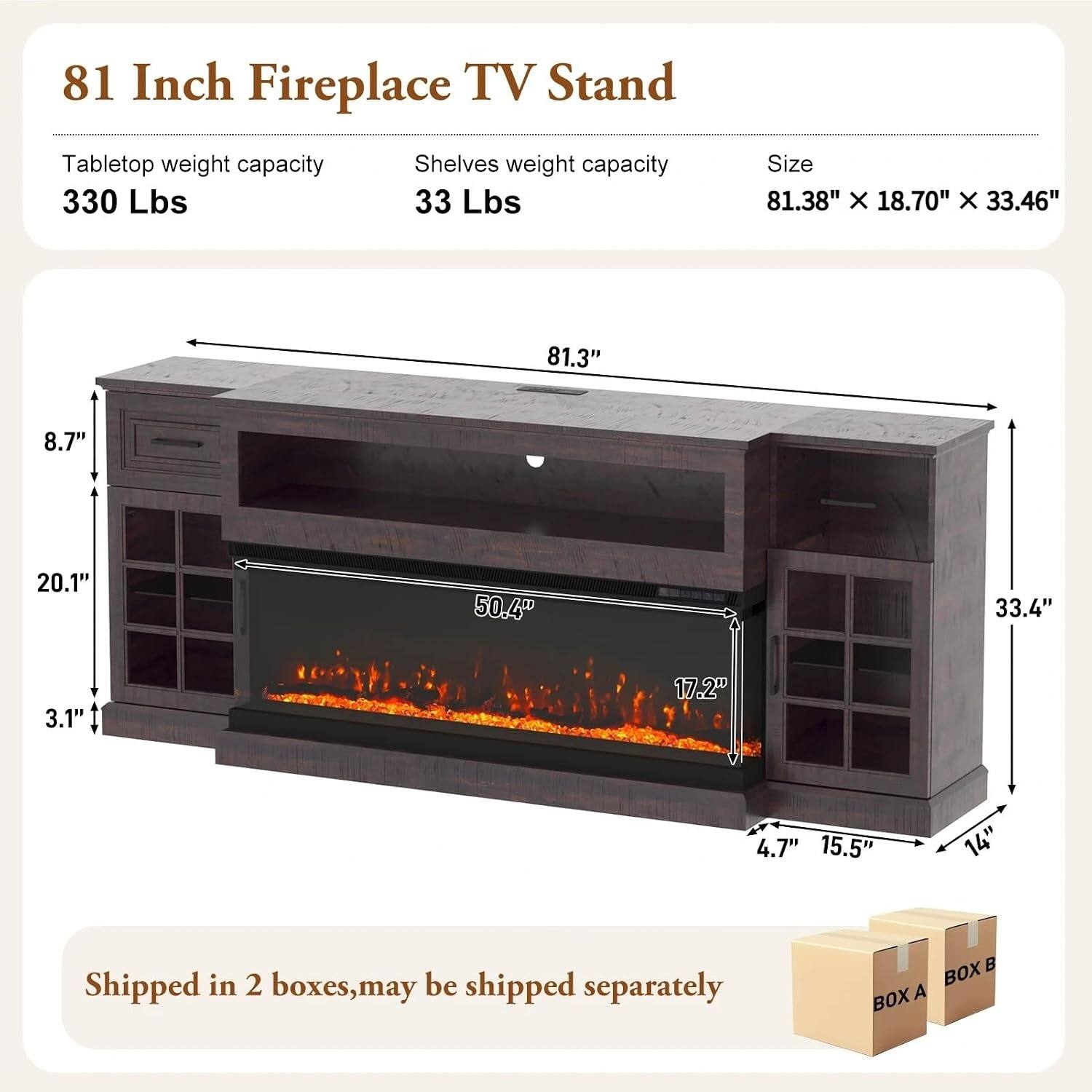 81 Inch Fireplace TV Stand

Tabletop weight capacity: 330 Lbs  
Shelves weight capacity: 33 Lbs  
Size: 81.38" X 18.70" X 33.46"

81.3"  
8.7"  
20.1"  
50.4"  
33.4"  
3.1"  
17.2"  
4.7"  
15.5"  
14"

Shipped in 2 boxes, may be shipped separately  
BOX A  
BOX B
