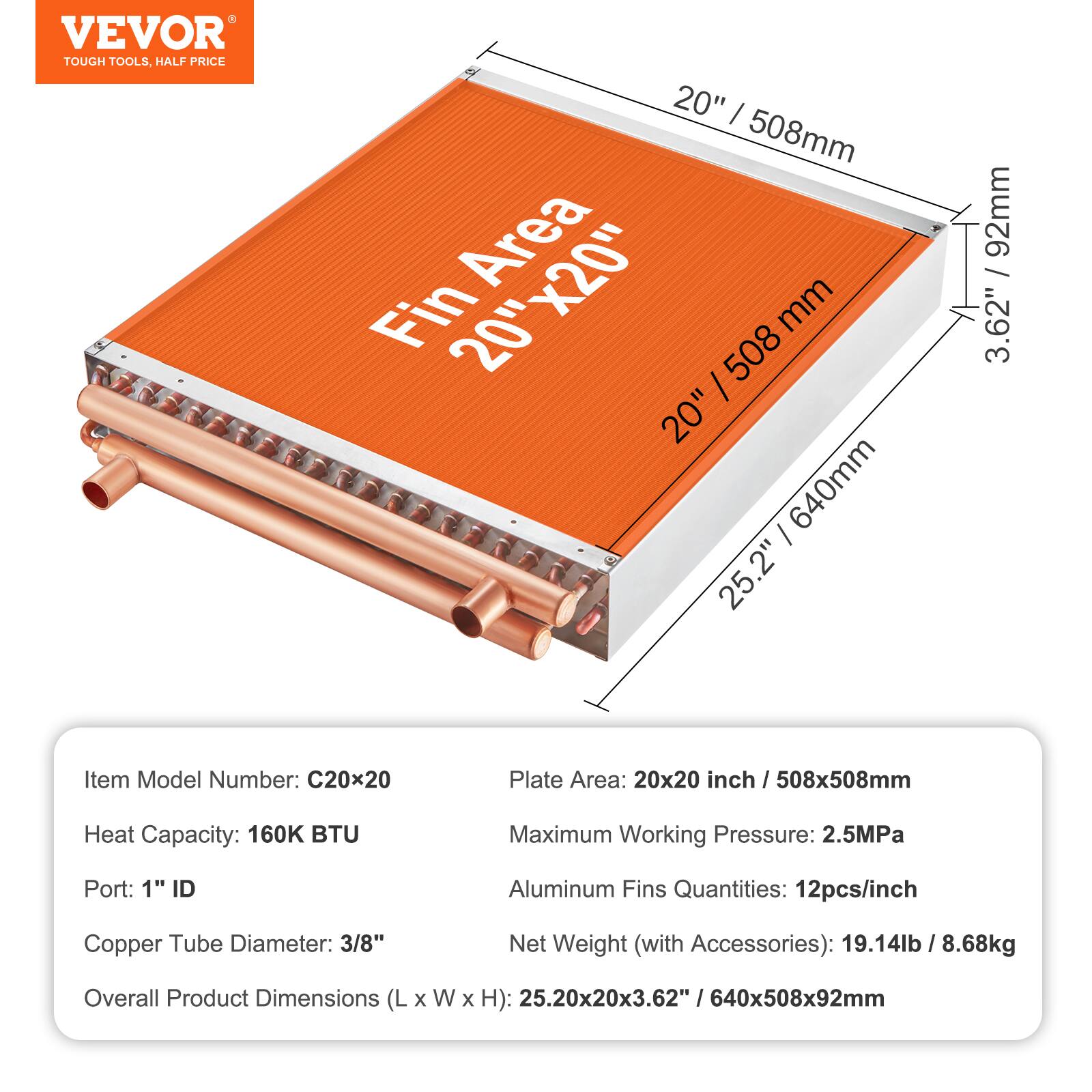 - VEVOR TOUGH TOOLS, HALF PRICE
- 20" / 508mm Area Fin 20"x20" 508 mm 20" 640mm
- 25.2" 92mm / 3.62"
- Item Model Number: C20x20
- Plate Area: 20x20 inch / 508x508mm
- Heat Capacity: 160K BTU
- Maximum Working Pressure: 2.5MPa
- Port: 1" ID
- Aluminum Fins Quantities: 12pcs/inch
- Copper Tube Diameter: 3/8"
- Net Weight (with Accessories): 19.14lb / 8.68kg
- Overall Product Dimensions (L x W x H): 25.20x20x3.62" / 640x508x92mm