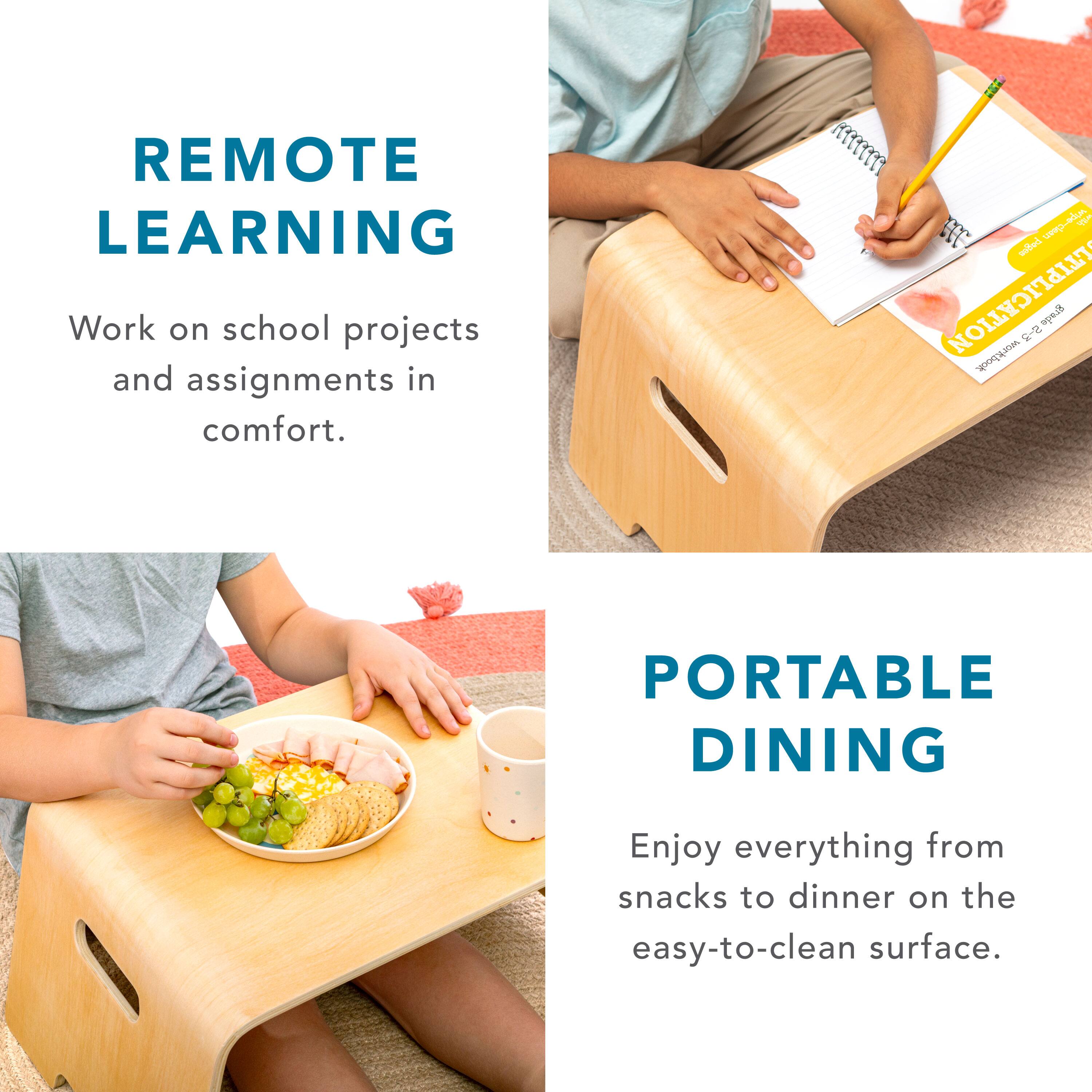 REMOTE LEARNING  
Work on school projects and assignments in comfort.  

PORTABLE DINING  
Enjoy everything from snacks to dinner on the easy-to-clean surface.