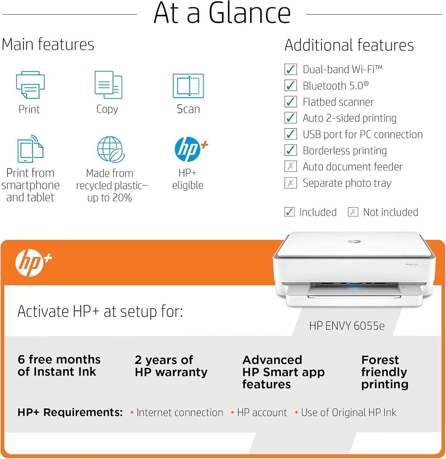 **At a Glance**

**Main features**

- Print
- Copy
- Scan
- Print from smartphone and tablet
- Made from recycled plastic—up to 20%
- HP+ eligible

**Additional features**

- Dual-band Wi-Fi™
- Bluetooth 5.0
- Flatbed scanner
- Auto 2-sided printing
- USB port for PC connection
- Borderless printing
- Auto document feeder (Not included)
- Separate photo tray (Not included)

**Activate HP+ at setup for:**

- 6 free months of Instant Ink
- 2 years of HP warranty

**HP+ Requirements:**

- Internet connection
- HP account
- Use of Original HP Ink

**Advanced HP Smart app features**

**Forest friendly printing**

**HP ENVY 6055e**