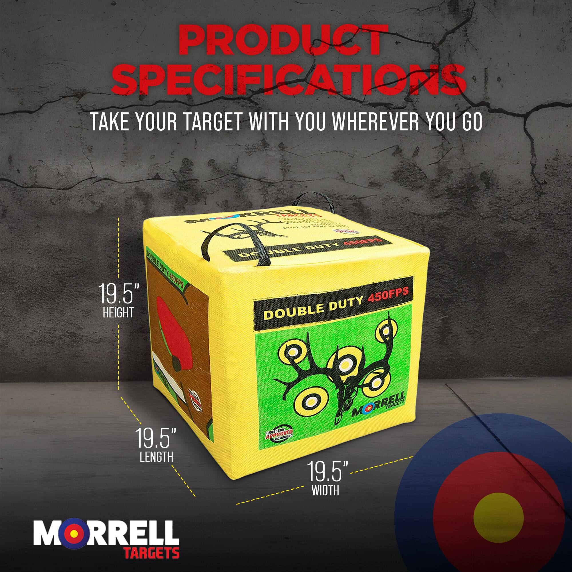 PRODUCT SPECIFICATIONS  
TAKE YOUR TARGET WITH YOU WHEREVER YOU GO  

- HEIGHT: 19.5"  
- LENGTH: 19.5"  
- WIDTH: 19.5"  

MORRELL TARGETS