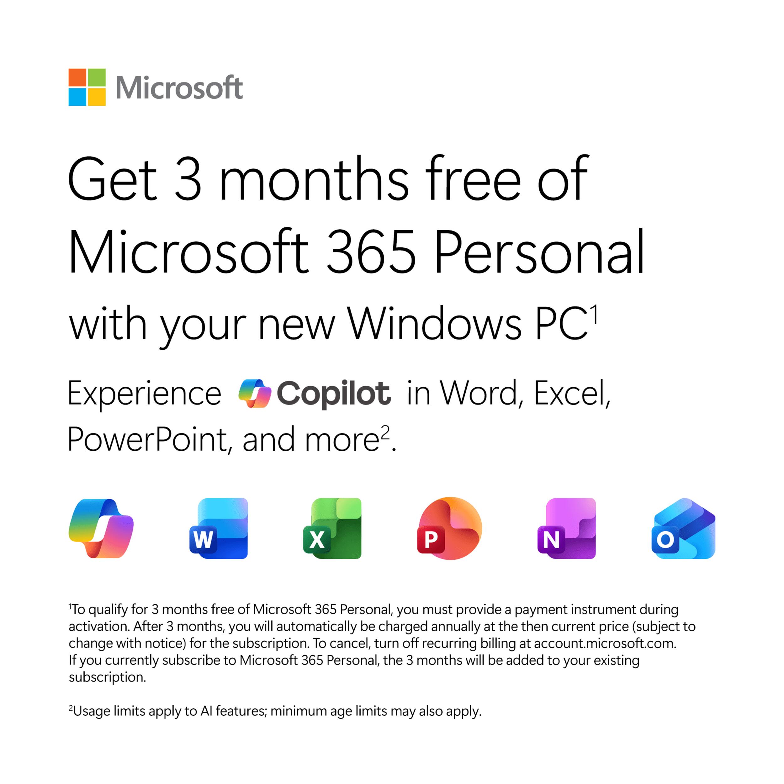 Microsoft Get 3 months free of Microsoft 365 Personal with your new Windows PC1 Experience Copilot in Word, Excel, PowerPoint, and more? To qualify for 3 months free of Microsoft 365 Personal, you must provide a payment instrument during activation. After 3 months, you will automatically be charged annually at the then current price (subject to change with notice) for the subscription. To cancel, turn off recurring billing at account.microsoft.com. If you currently subscribe to Microsoft 365 Personal, the 3 months will be added to your existing subscription. Usage limits apply to AI features; minimum age limits may also apply.