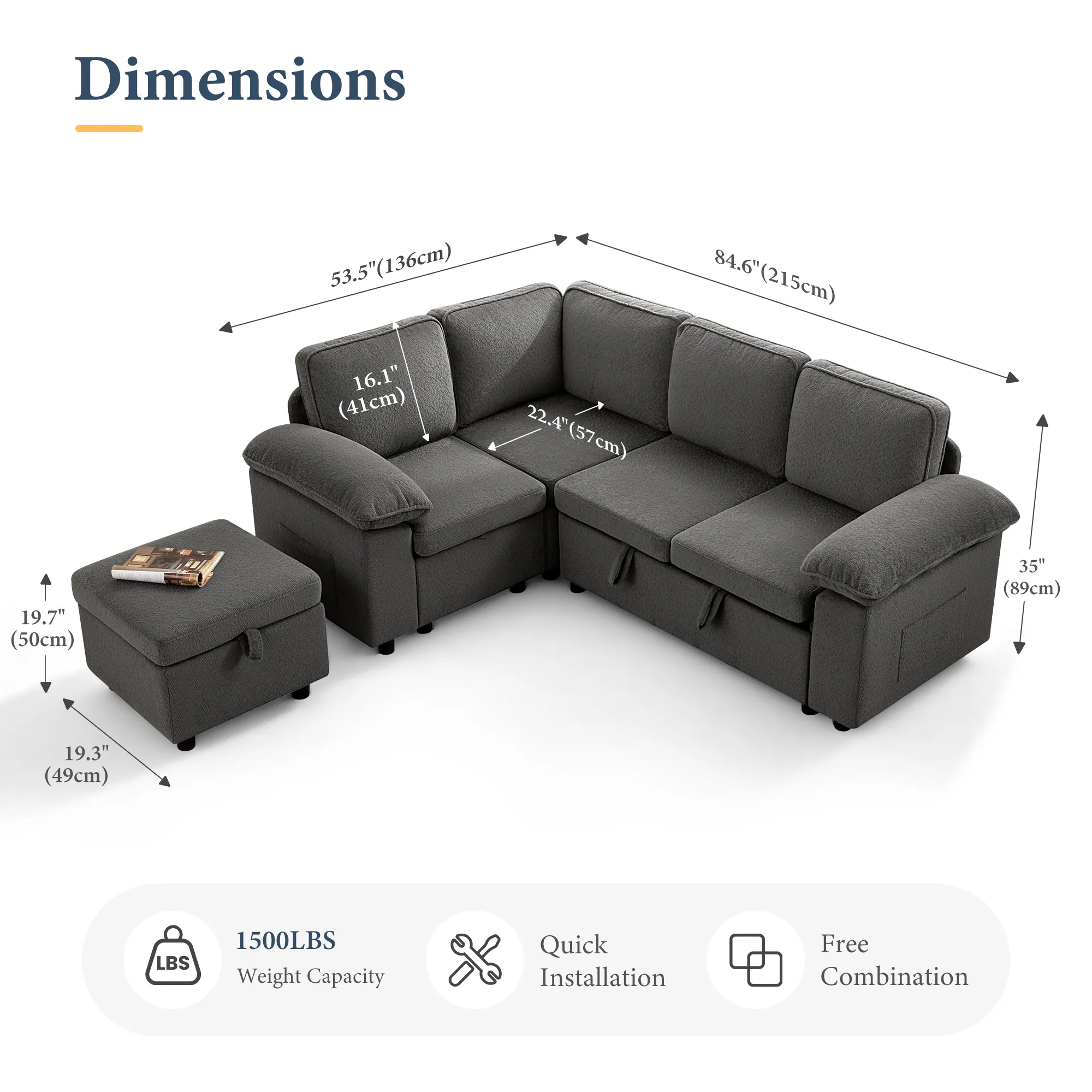 Dimensions: 53.5" (136cm) x 84.6" (215cm) x 16.1" (41cm) x 22.4" (57cm) x 19.7" (50cm) x 35" (89cm) x 19.3" (49cm)

1500LBS Weight Capacity

Quick Installation

Free Combination