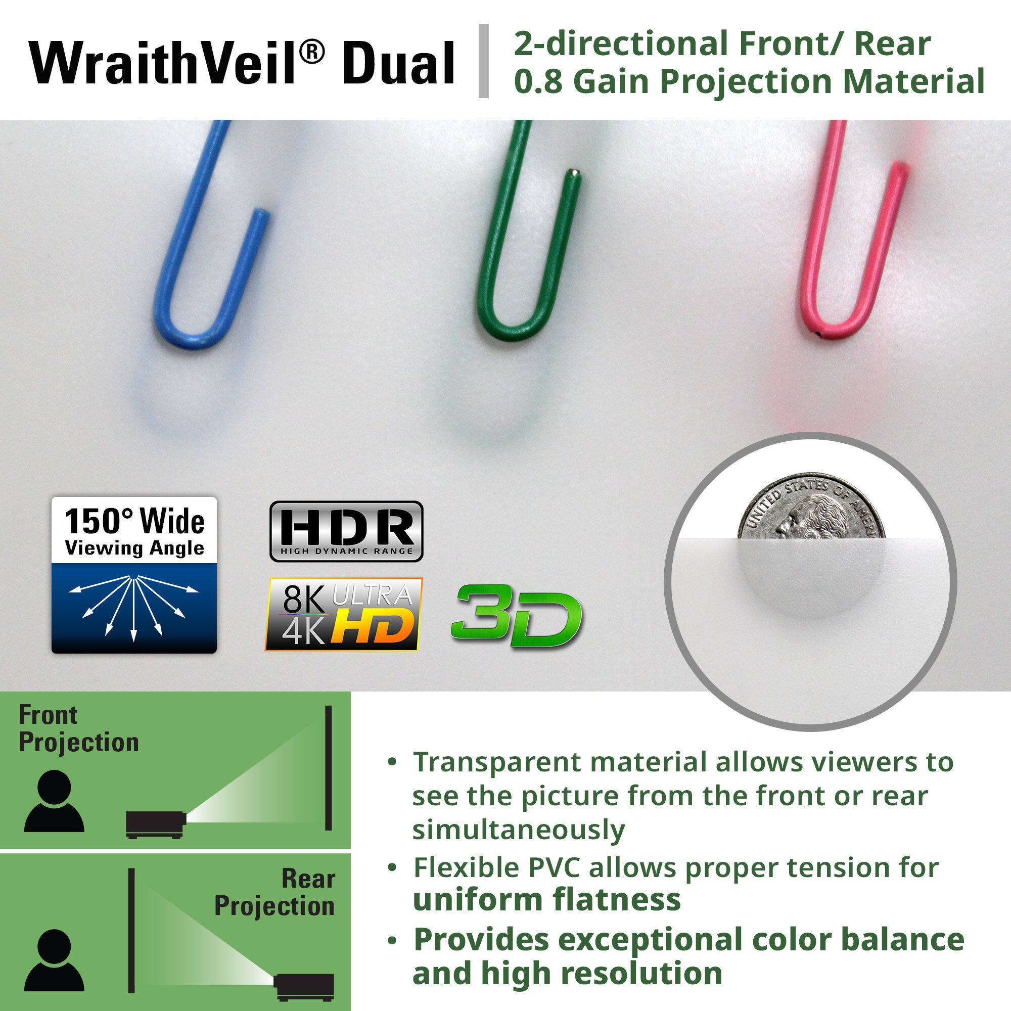 **WraithVeil® Dual**

**2-directional Front/ Rear 0.8 Gain Projection Material**

- **150° Wide Viewing Angle**
- **HDR High Dynamic Range**
- **8K ULTRA 4K HD**
- **3D**

**Front Projection**

**Rear Projection**

- Transparent material allows viewers to see the picture from the front or rear simultaneously
- Flexible PVC allows proper tension for uniform flatness
- Provides exceptional color balance and high resolution