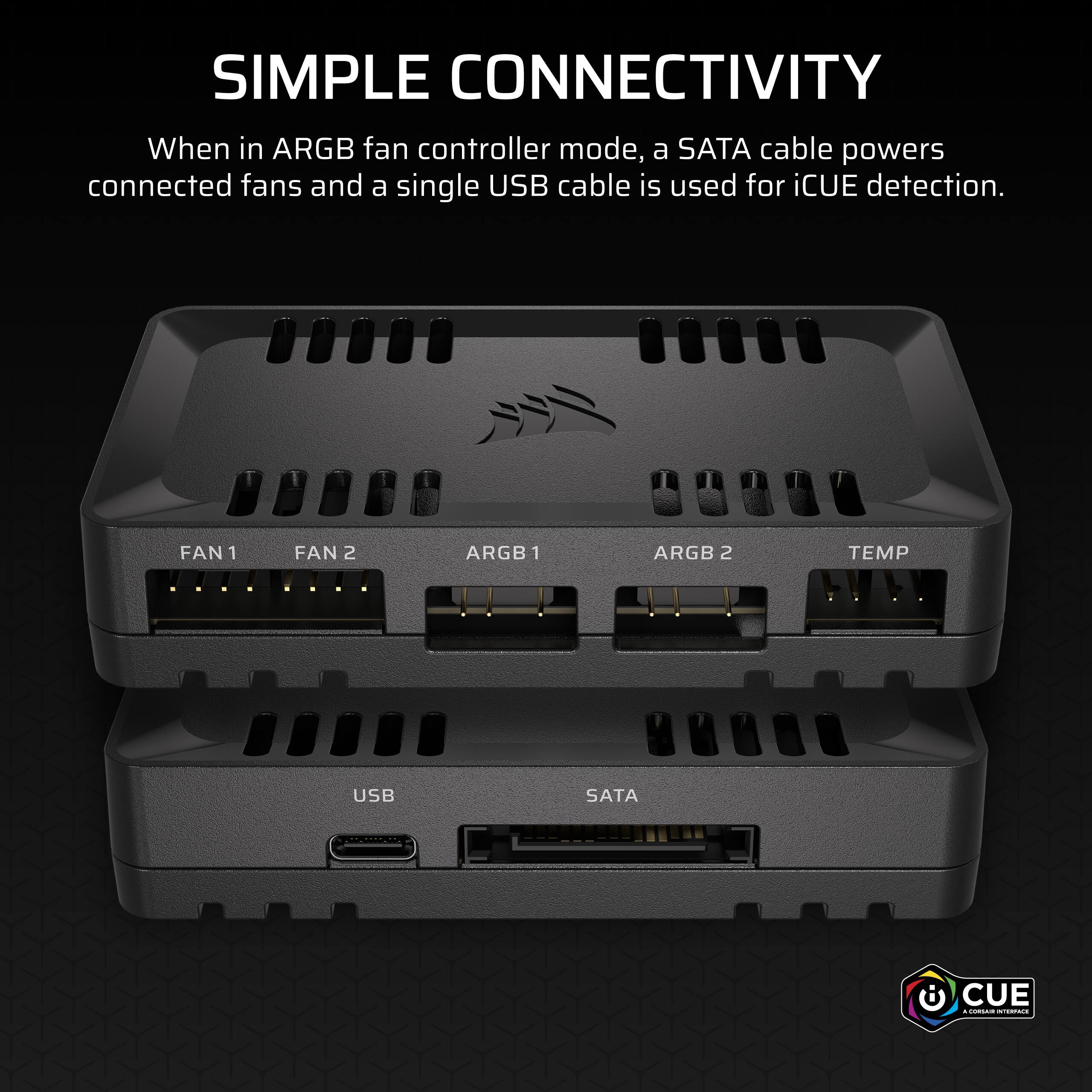 SIMPLE CONNECTIVITY

When in ARGB fan controller mode, a SATA cable powers connected fans and a single USB cable is used for iCUE detection.

FAN 1  FAN 2  ARGB 1  ARGB 2  TEMP

USB  SATA

iCUE
A CORSAIR INTERFAC