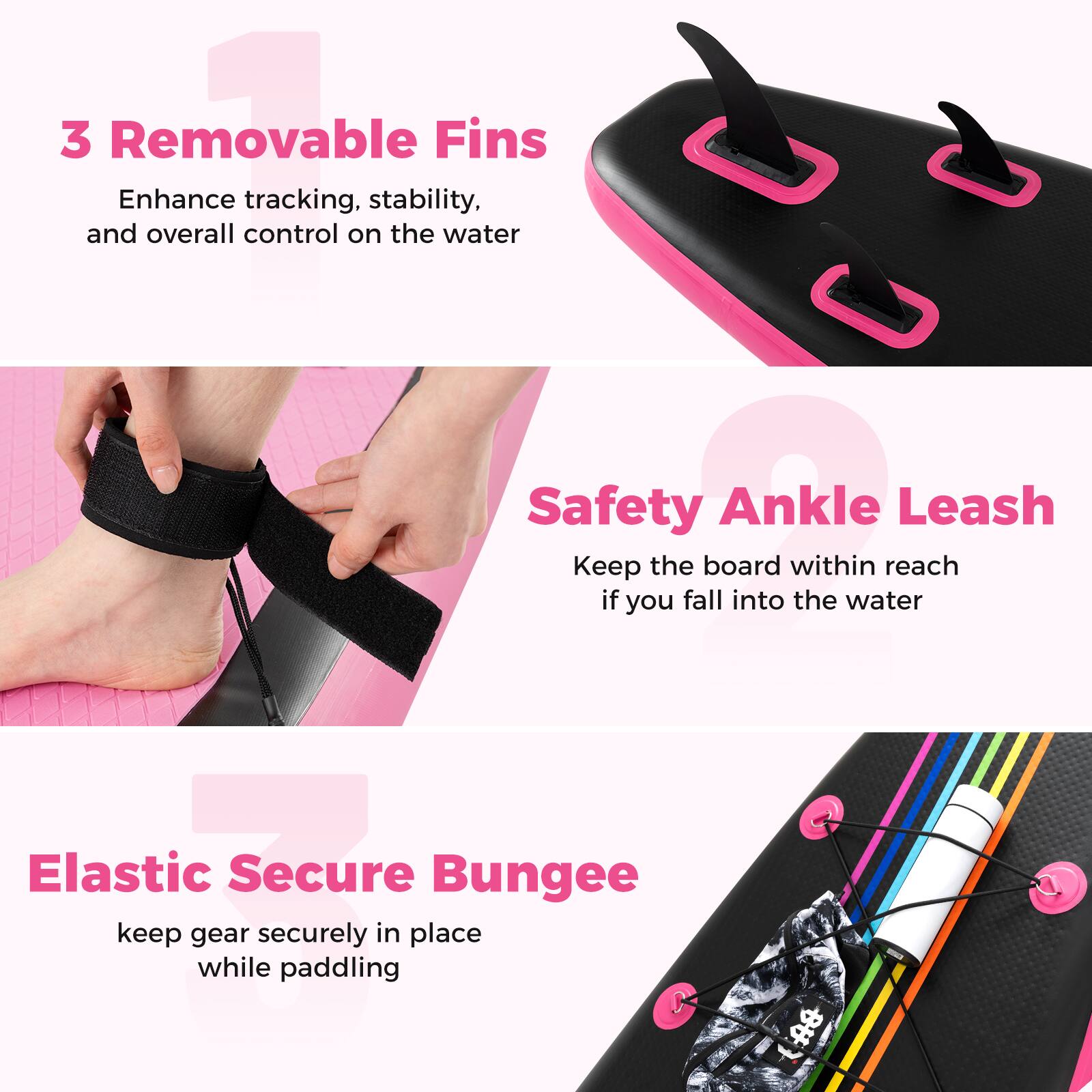 3 Removable Fins  
Enhance tracking, stability, and overall control on the water  

Safety Ankle Leash  
Keep the board within reach if you fall into the water  

Elastic Secure Bungee  
keep gear securely in place while paddling