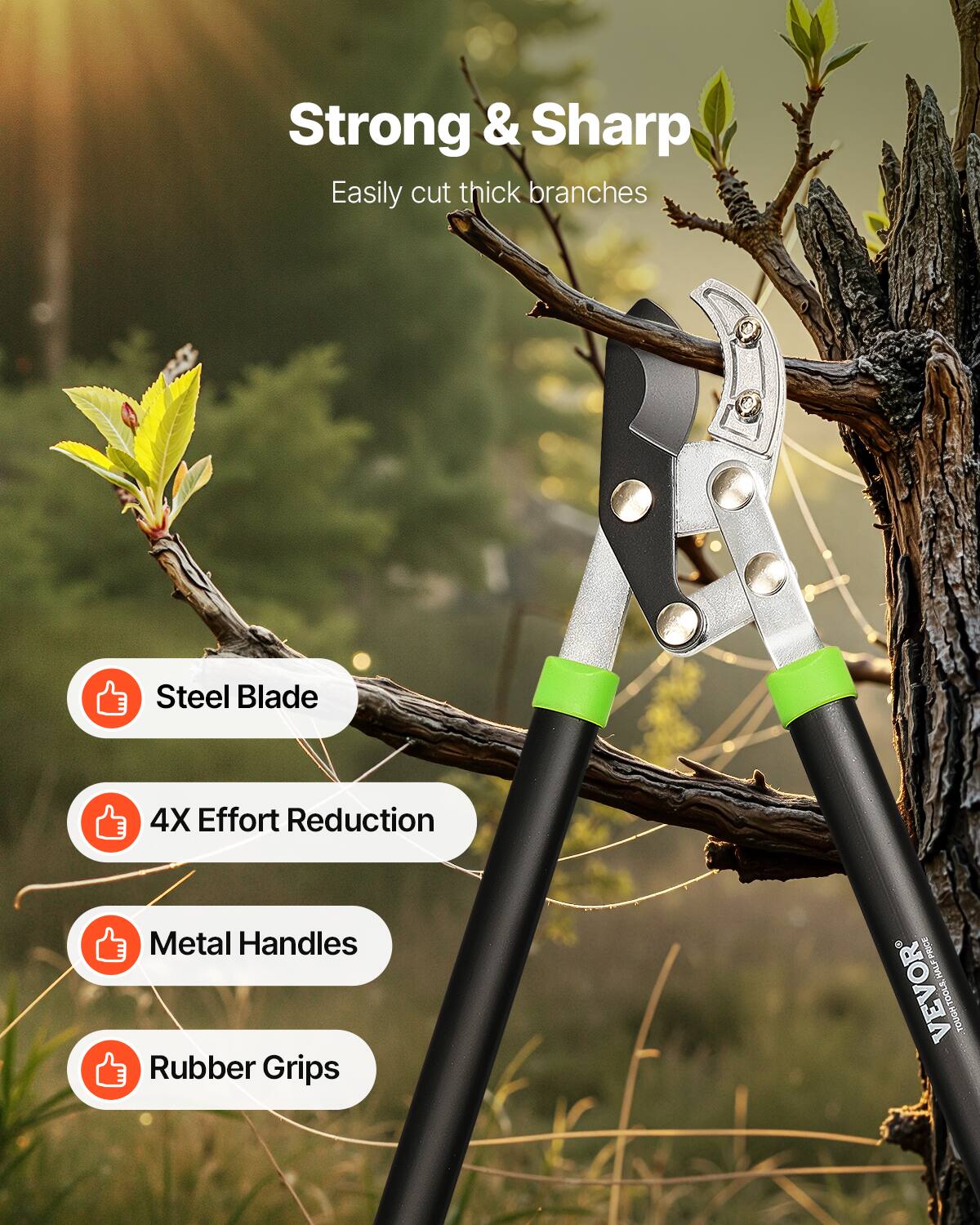 Strong & Sharp  
Easily cut thick branches  

Steel Blade  
4X Effort Reduction  
Metal Handles  
Rubber Grips  

HALF PRICE  
VEVOR TOUGH TOOLS