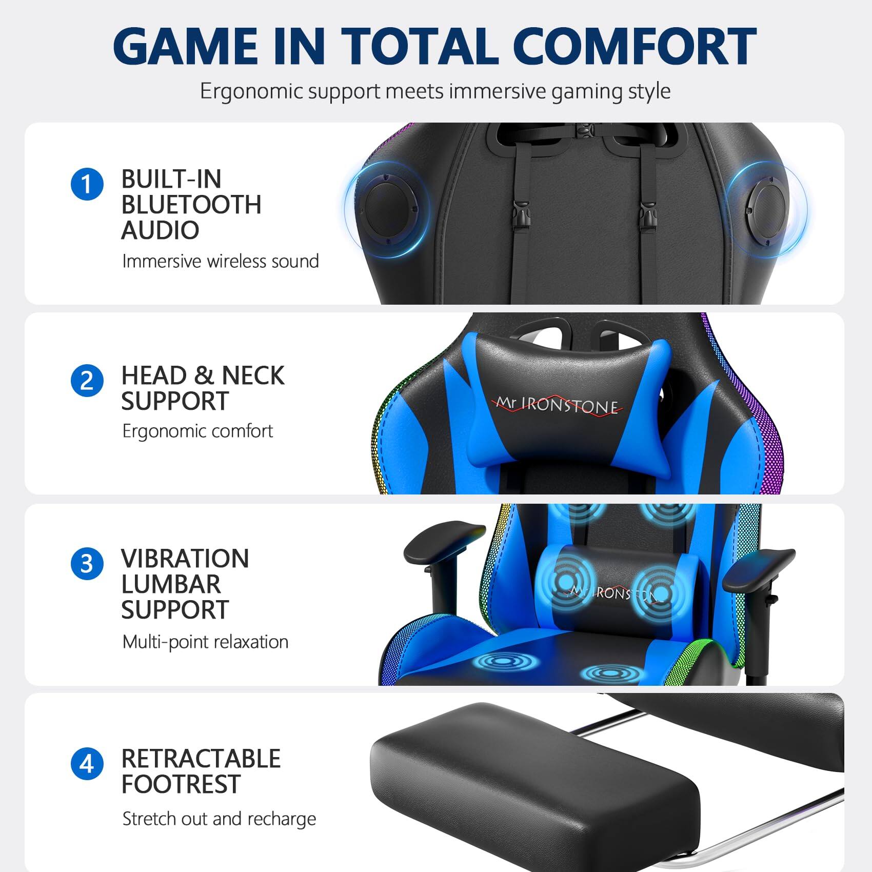 GAME IN TOTAL COMFORT  
Ergonomic support meets immersive gaming style

1. BUILT-IN BLUETOOTH AUDIO  
   Immersive wireless sound

2. HEAD & NECK SUPPORT  
   Ergonomic comfort

3. VIBRATION LUMBAR SUPPORT  
   Multi-point relaxation

4. RETRACTABLE FOOTREST  
   Stretch out and recharge