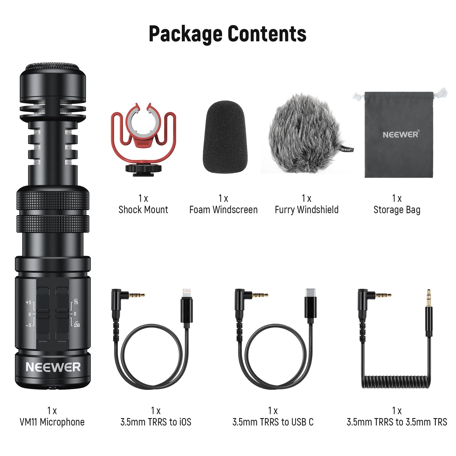 Package Contents

- 1 x Shock Mount
- 1 x Foam Windscreen
- 1 x Furry Windshield
- 1 x Storage Bag
- 1 x VM11 Microphone
- 1 x 3.5mm TRRS to iOS
- 1 x 3.5mm TRRS to USB C
- 1 x 3.5mm TRRS to 3.5mm TRS